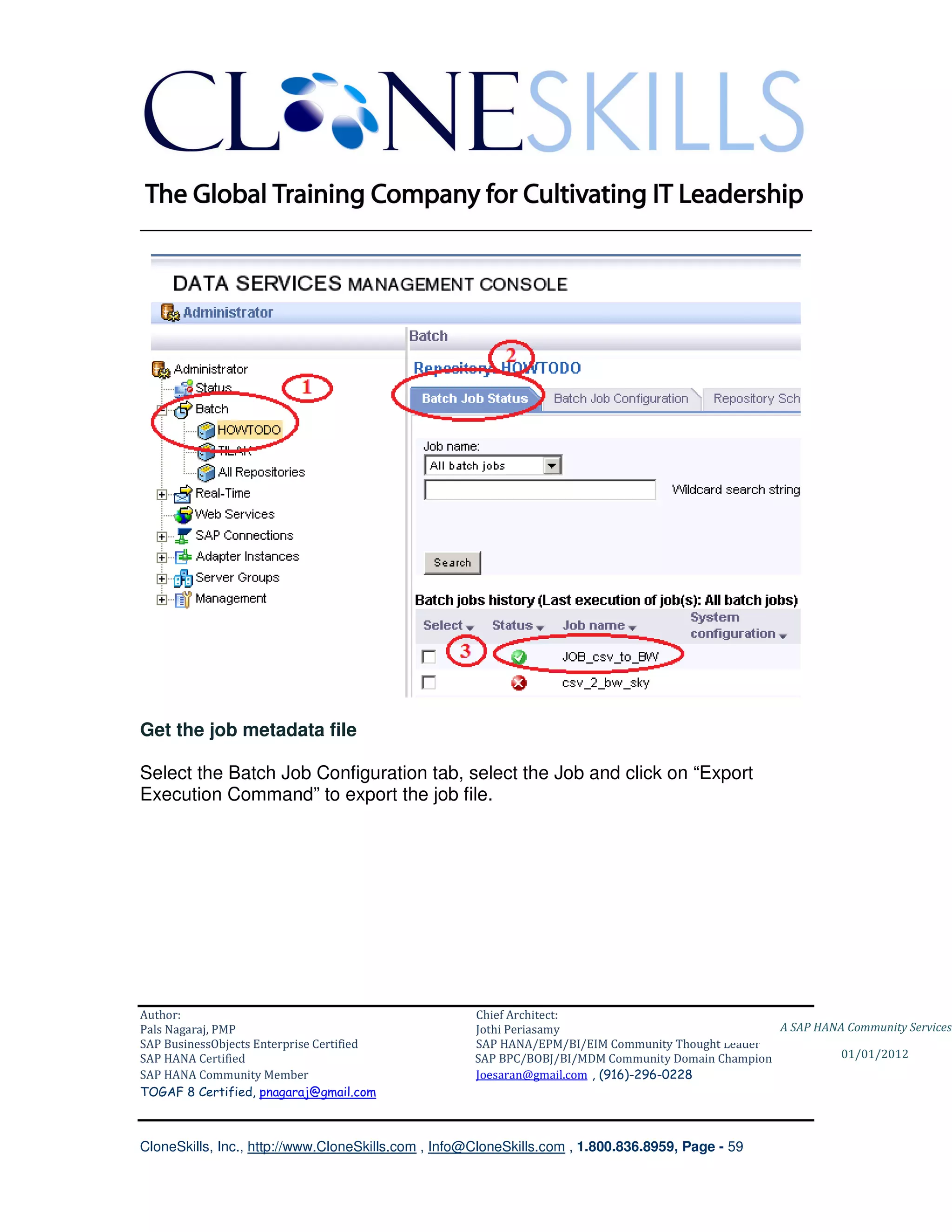 ________________________________________________________________________




Get the job metadata file

Select the Batch Job Configuration tab, select the Job and click on “Export
Execution Command” to export the job file.




Author:                                              Chief Architect:
Pals Nagaraj, PMP                                    Jothi Periasamy                               A SAP HANA Community Services
SAP BusinessObjects Enterprise Certified             SAP HANA/EPM/BI/EIM Community Thought Leader
SAP HANA Certified                                   SAP BPC/BOBJ/BI/MDM Community Domain Champion           01/01/2012
SAP HANA Community Member                            Joesaran@gmail.com , (916)-296-0228
TOGAF 8 Certified, pnagaraj@gmail.com



CloneSkills, Inc., http://www.CloneSkills.com , Info@CloneSkills.com , 1.800.836.8959, Page - 59
 