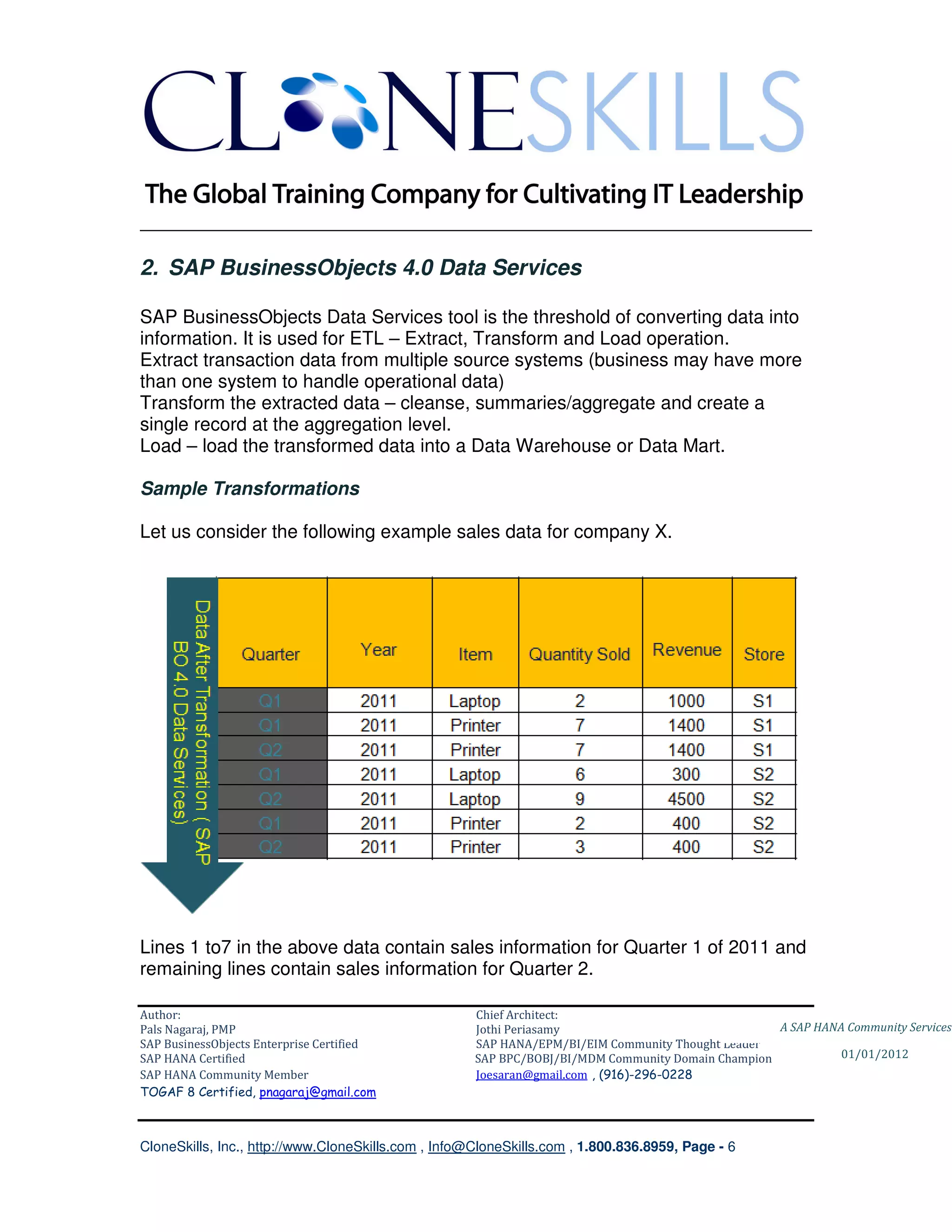 ________________________________________________________________________

2. SAP BusinessObjects 4.0 Data Services

SAP BusinessObjects Data Services tool is the threshold of converting data into
information. It is used for ETL – Extract, Transform and Load operation.
Extract transaction data from multiple source systems (business may have more
than one system to handle operational data)
Transform the extracted data – cleanse, summaries/aggregate and create a
single record at the aggregation level.
Load – load the transformed data into a Data Warehouse or Data Mart.

Sample Transformations

Let us consider the following example sales data for company X.




Lines 1 to7 in the above data contain sales information for Quarter 1 of 2011 and
remaining lines contain sales information for Quarter 2.

Author:                                              Chief Architect:
Pals Nagaraj, PMP                                    Jothi Periasamy                               A SAP HANA Community Services
SAP BusinessObjects Enterprise Certified             SAP HANA/EPM/BI/EIM Community Thought Leader
SAP HANA Certified                                   SAP BPC/BOBJ/BI/MDM Community Domain Champion           01/01/2012
SAP HANA Community Member                            Joesaran@gmail.com , (916)-296-0228
TOGAF 8 Certified, pnagaraj@gmail.com



CloneSkills, Inc., http://www.CloneSkills.com , Info@CloneSkills.com , 1.800.836.8959, Page - 6
 