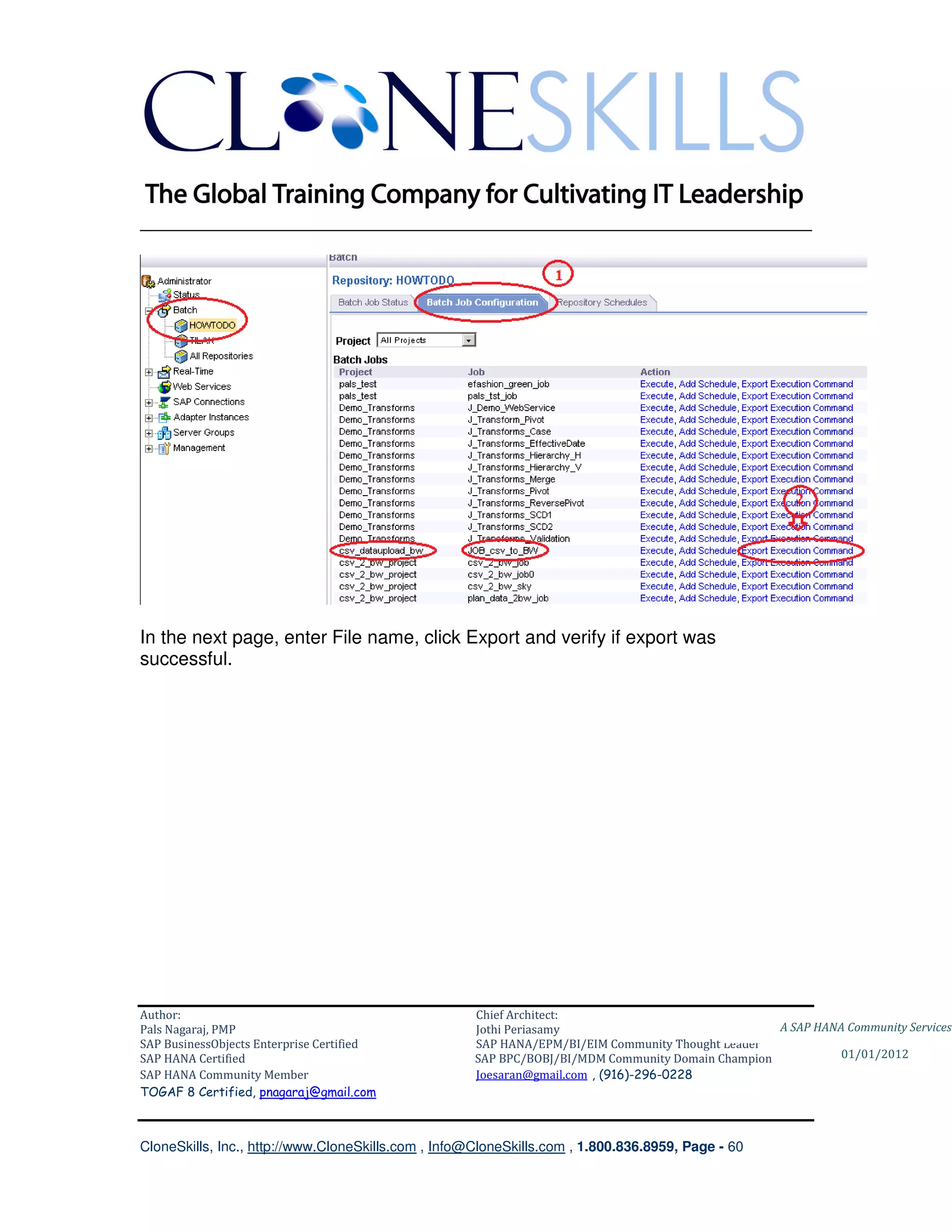 ________________________________________________________________________




In the next page, enter File name, click Export and verify if export was
successful.




Author:                                              Chief Architect:
Pals Nagaraj, PMP                                    Jothi Periasamy                               A SAP HANA Community Services
SAP BusinessObjects Enterprise Certified             SAP HANA/EPM/BI/EIM Community Thought Leader
SAP HANA Certified                                   SAP BPC/BOBJ/BI/MDM Community Domain Champion           01/01/2012
SAP HANA Community Member                            Joesaran@gmail.com , (916)-296-0228
TOGAF 8 Certified, pnagaraj@gmail.com



CloneSkills, Inc., http://www.CloneSkills.com , Info@CloneSkills.com , 1.800.836.8959, Page - 60
 
