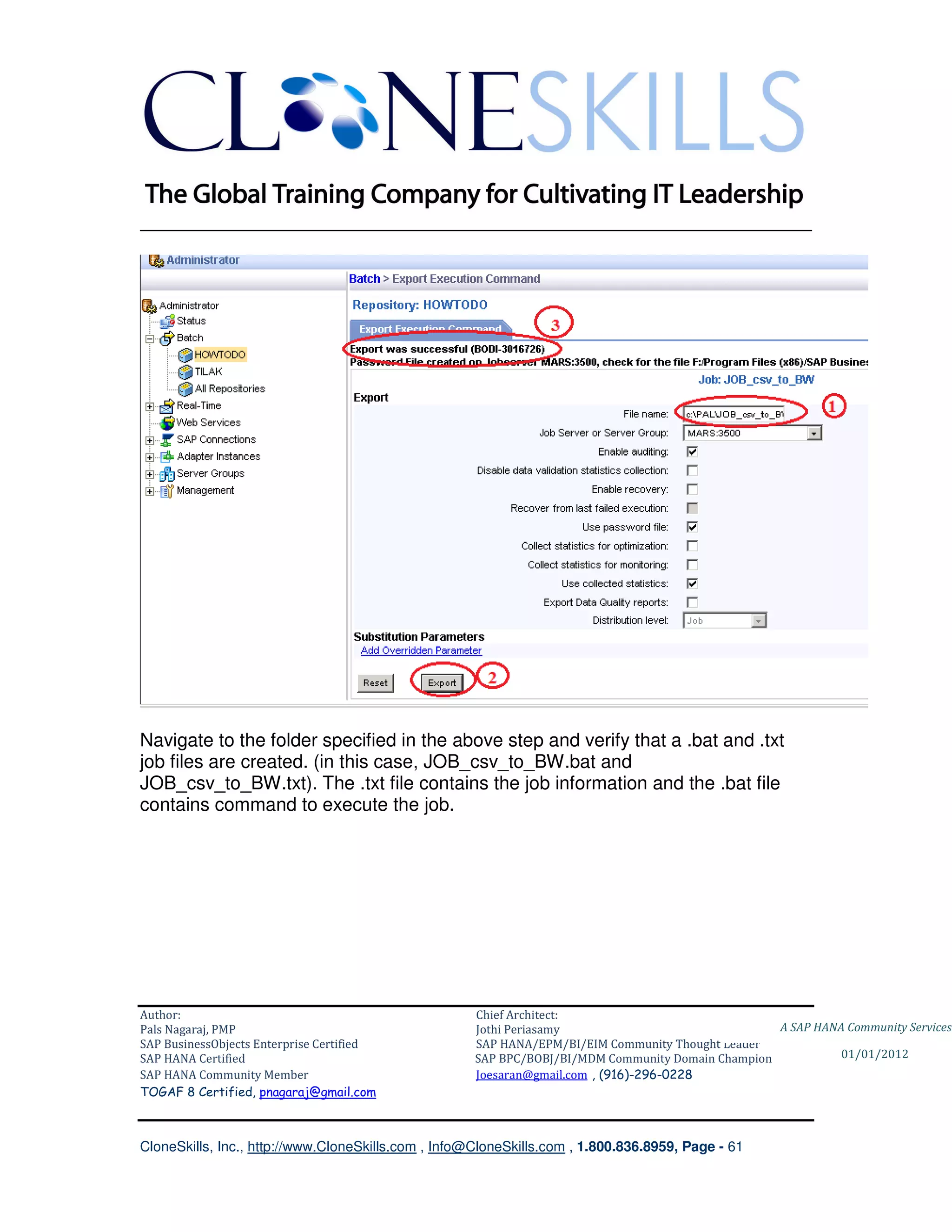 ________________________________________________________________________




Navigate to the folder specified in the above step and verify that a .bat and .txt
job files are created. (in this case, JOB_csv_to_BW.bat and
JOB_csv_to_BW.txt). The .txt file contains the job information and the .bat file
contains command to execute the job.




Author:                                              Chief Architect:
Pals Nagaraj, PMP                                    Jothi Periasamy                               A SAP HANA Community Services
SAP BusinessObjects Enterprise Certified             SAP HANA/EPM/BI/EIM Community Thought Leader
SAP HANA Certified                                   SAP BPC/BOBJ/BI/MDM Community Domain Champion           01/01/2012
SAP HANA Community Member                            Joesaran@gmail.com , (916)-296-0228
TOGAF 8 Certified, pnagaraj@gmail.com



CloneSkills, Inc., http://www.CloneSkills.com , Info@CloneSkills.com , 1.800.836.8959, Page - 61
 