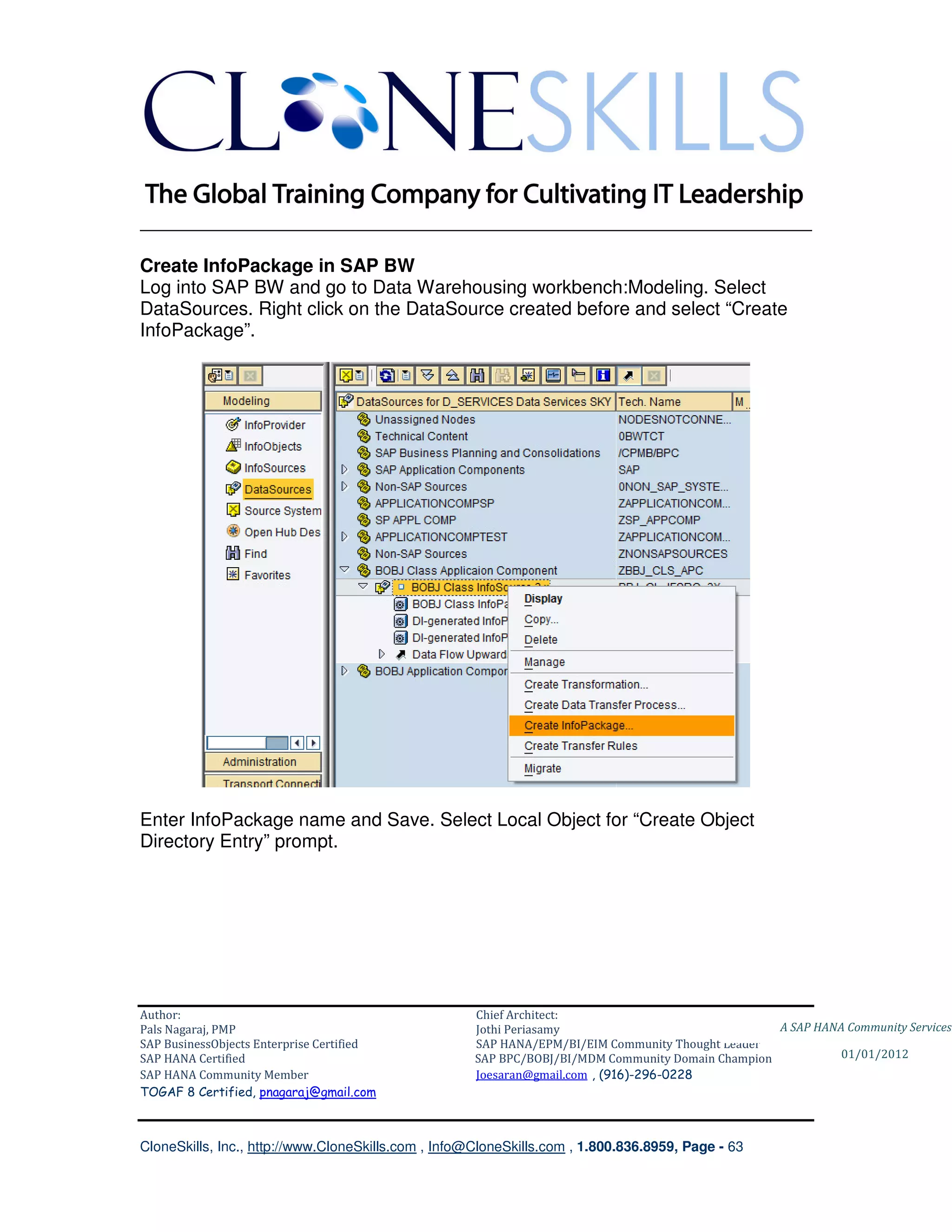 ________________________________________________________________________

Create InfoPackage in SAP BW
Log into SAP BW and go to Data Warehousing workbench:Modeling. Select
DataSources. Right click on the DataSource created before and select “Create
InfoPackage”.




Enter InfoPackage name and Save. Select Local Object for “Create Object
Directory Entry” prompt.




Author:                                              Chief Architect:
Pals Nagaraj, PMP                                    Jothi Periasamy                               A SAP HANA Community Services
SAP BusinessObjects Enterprise Certified             SAP HANA/EPM/BI/EIM Community Thought Leader
SAP HANA Certified                                   SAP BPC/BOBJ/BI/MDM Community Domain Champion           01/01/2012
SAP HANA Community Member                            Joesaran@gmail.com , (916)-296-0228
TOGAF 8 Certified, pnagaraj@gmail.com



CloneSkills, Inc., http://www.CloneSkills.com , Info@CloneSkills.com , 1.800.836.8959, Page - 63
 