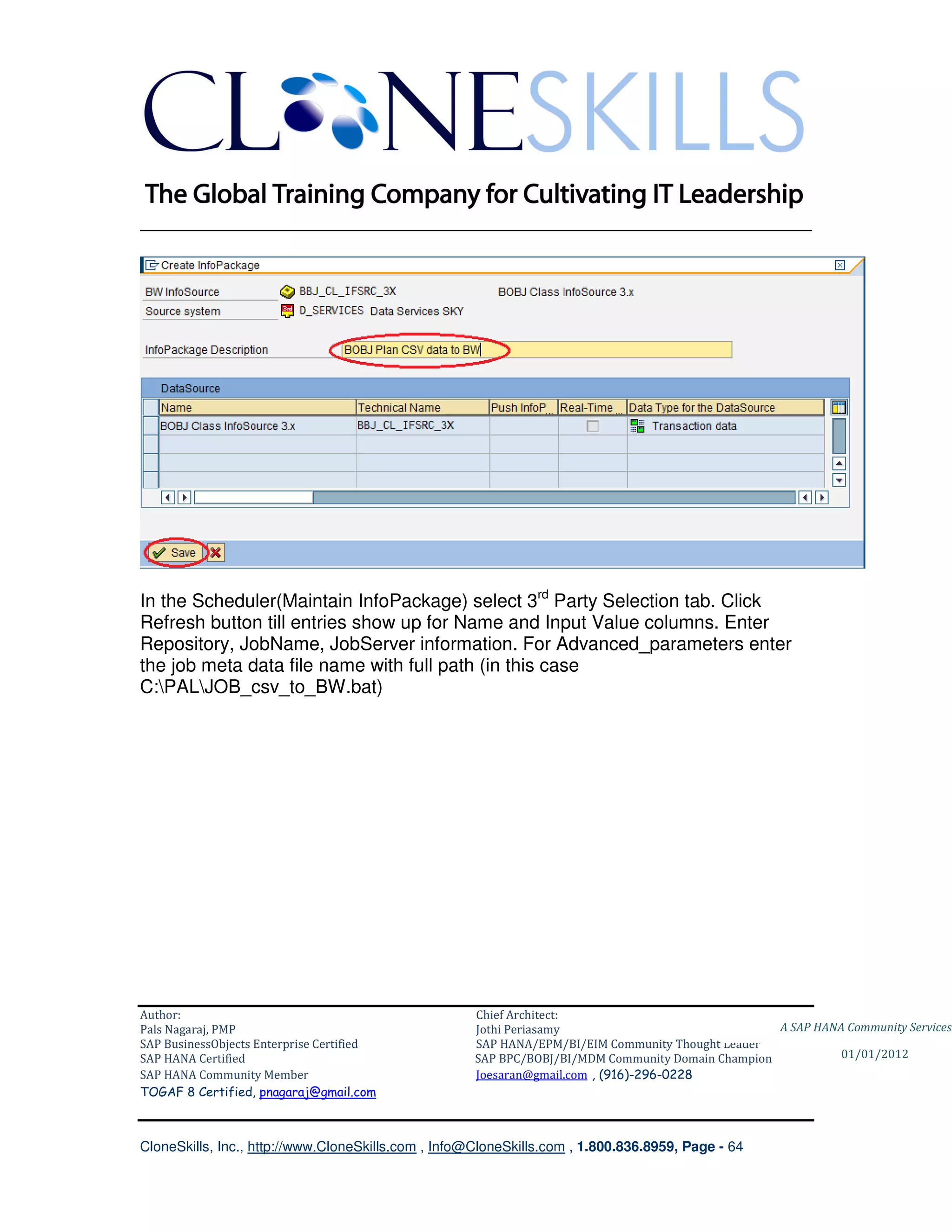 ________________________________________________________________________




In the Scheduler(Maintain InfoPackage) select 3rd Party Selection tab. Click
Refresh button till entries show up for Name and Input Value columns. Enter
Repository, JobName, JobServer information. For Advanced_parameters enter
the job meta data file name with full path (in this case
C:PALJOB_csv_to_BW.bat)




Author:                                              Chief Architect:
Pals Nagaraj, PMP                                    Jothi Periasamy                               A SAP HANA Community Services
SAP BusinessObjects Enterprise Certified             SAP HANA/EPM/BI/EIM Community Thought Leader
SAP HANA Certified                                   SAP BPC/BOBJ/BI/MDM Community Domain Champion           01/01/2012
SAP HANA Community Member                            Joesaran@gmail.com , (916)-296-0228
TOGAF 8 Certified, pnagaraj@gmail.com



CloneSkills, Inc., http://www.CloneSkills.com , Info@CloneSkills.com , 1.800.836.8959, Page - 64
 