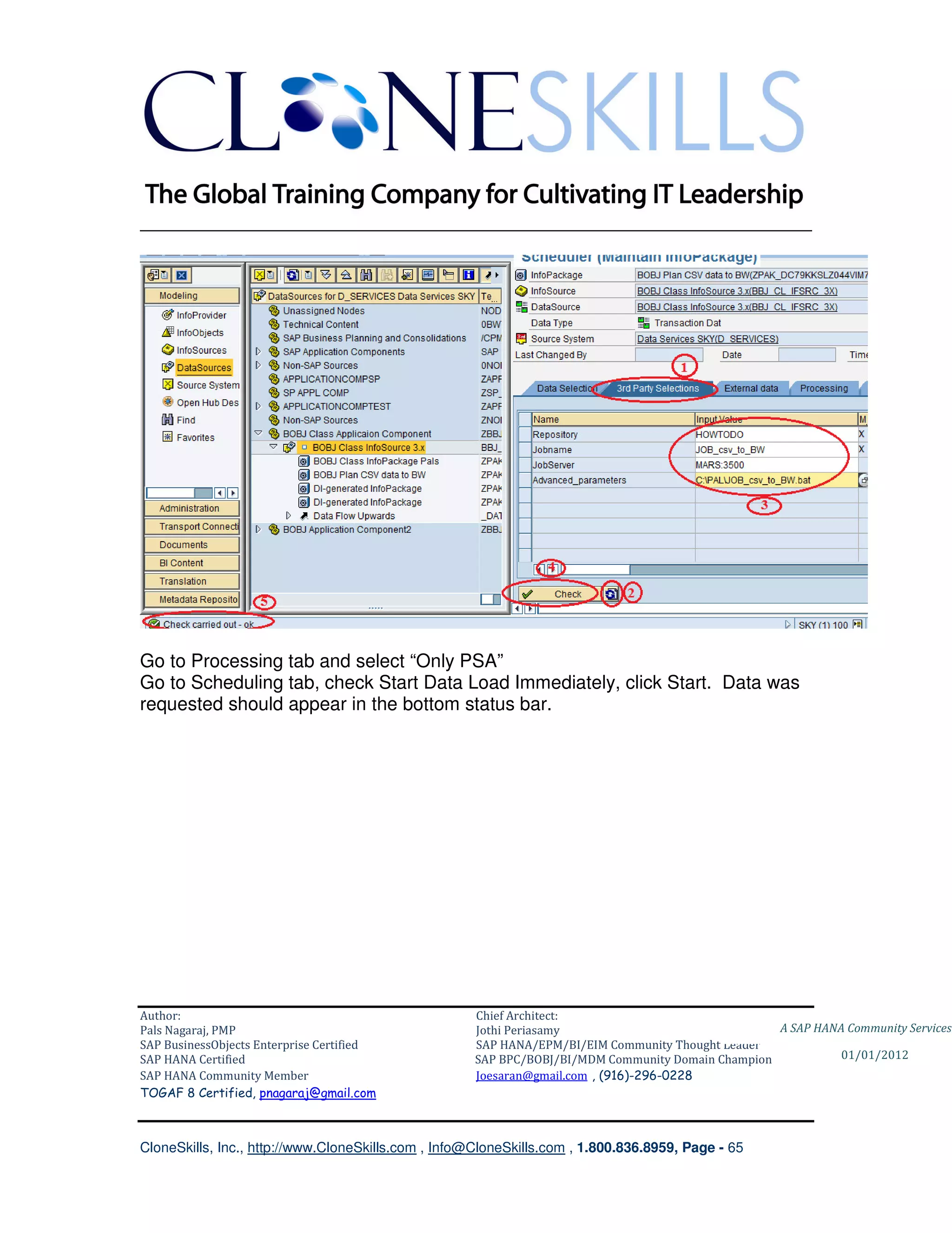 ________________________________________________________________________




Go to Processing tab and select “Only PSA”
Go to Scheduling tab, check Start Data Load Immediately, click Start. Data was
requested should appear in the bottom status bar.




Author:                                              Chief Architect:
Pals Nagaraj, PMP                                    Jothi Periasamy                               A SAP HANA Community Services
SAP BusinessObjects Enterprise Certified             SAP HANA/EPM/BI/EIM Community Thought Leader
SAP HANA Certified                                   SAP BPC/BOBJ/BI/MDM Community Domain Champion           01/01/2012
SAP HANA Community Member                            Joesaran@gmail.com , (916)-296-0228
TOGAF 8 Certified, pnagaraj@gmail.com



CloneSkills, Inc., http://www.CloneSkills.com , Info@CloneSkills.com , 1.800.836.8959, Page - 65
 