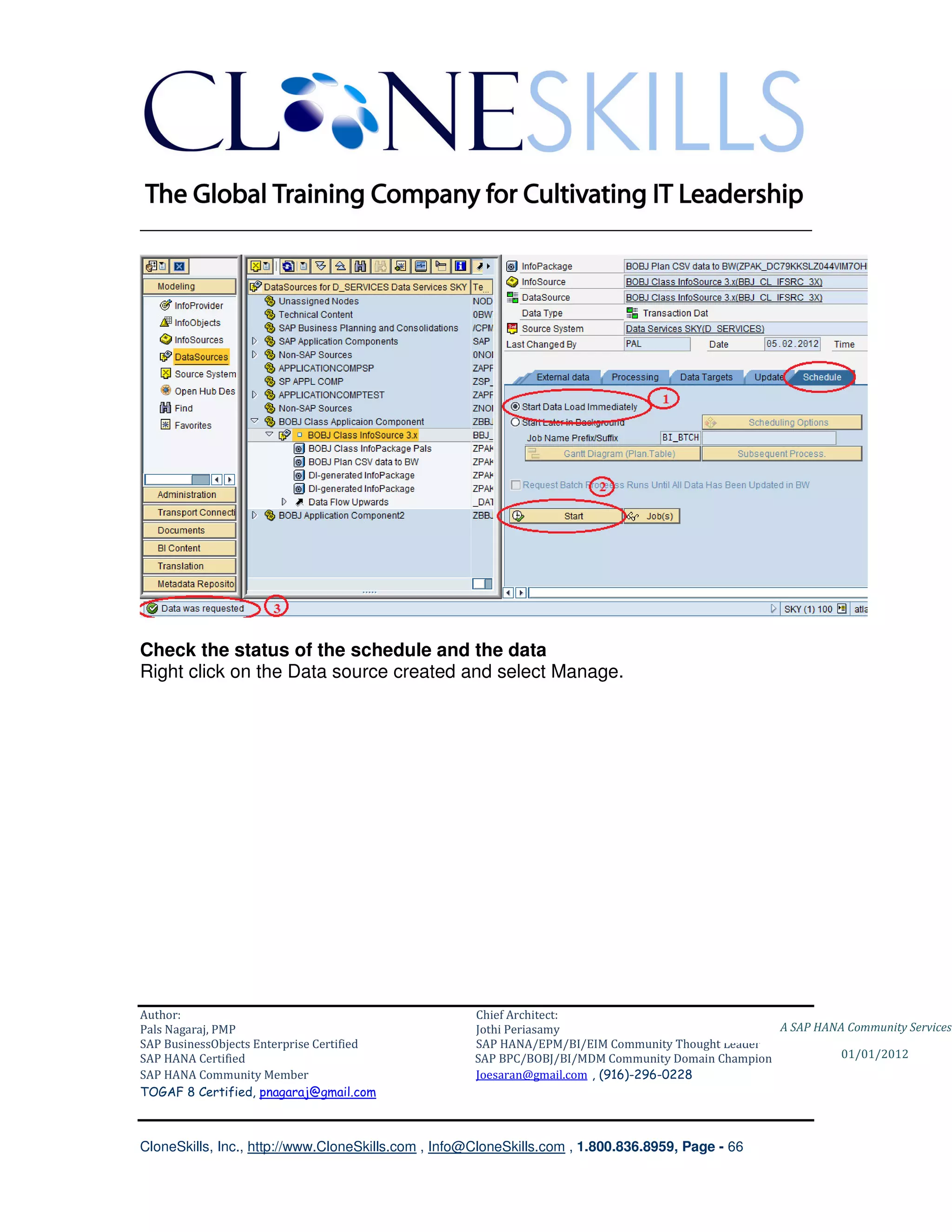________________________________________________________________________




Check the status of the schedule and the data
Right click on the Data source created and select Manage.




Author:                                              Chief Architect:
Pals Nagaraj, PMP                                    Jothi Periasamy                               A SAP HANA Community Services
SAP BusinessObjects Enterprise Certified             SAP HANA/EPM/BI/EIM Community Thought Leader
SAP HANA Certified                                   SAP BPC/BOBJ/BI/MDM Community Domain Champion           01/01/2012
SAP HANA Community Member                            Joesaran@gmail.com , (916)-296-0228
TOGAF 8 Certified, pnagaraj@gmail.com



CloneSkills, Inc., http://www.CloneSkills.com , Info@CloneSkills.com , 1.800.836.8959, Page - 66
 