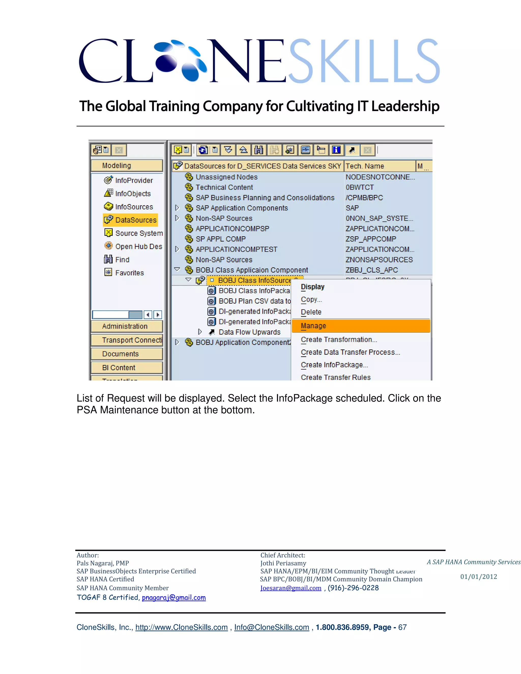________________________________________________________________________




List of Request will be displayed. Select the InfoPackage scheduled. Click on the
PSA Maintenance button at the bottom.




Author:                                              Chief Architect:
Pals Nagaraj, PMP                                    Jothi Periasamy                               A SAP HANA Community Services
SAP BusinessObjects Enterprise Certified             SAP HANA/EPM/BI/EIM Community Thought Leader
SAP HANA Certified                                   SAP BPC/BOBJ/BI/MDM Community Domain Champion           01/01/2012
SAP HANA Community Member                            Joesaran@gmail.com , (916)-296-0228
TOGAF 8 Certified, pnagaraj@gmail.com



CloneSkills, Inc., http://www.CloneSkills.com , Info@CloneSkills.com , 1.800.836.8959, Page - 67
 