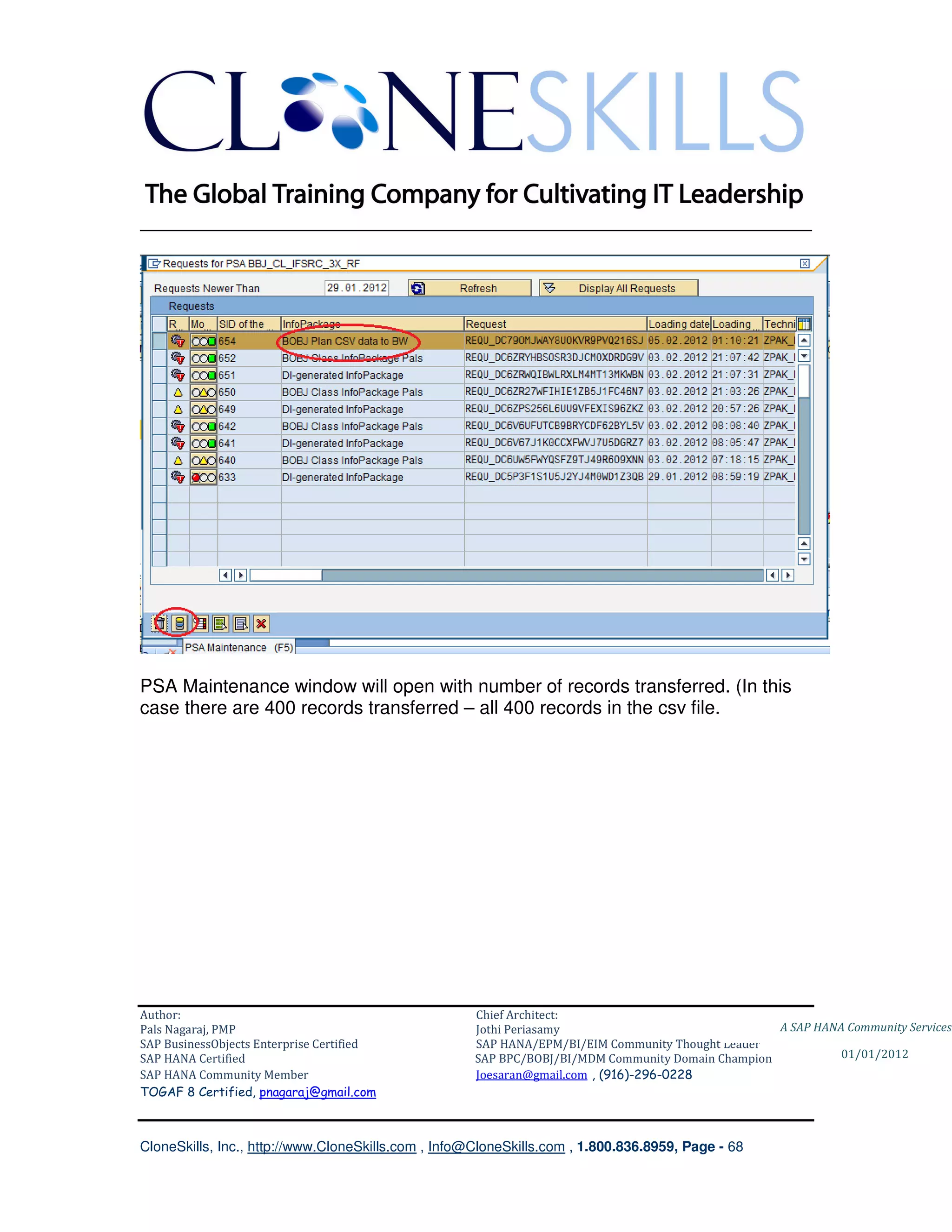 ________________________________________________________________________




PSA Maintenance window will open with number of records transferred. (In this
case there are 400 records transferred – all 400 records in the csv file.




Author:                                              Chief Architect:
Pals Nagaraj, PMP                                    Jothi Periasamy                               A SAP HANA Community Services
SAP BusinessObjects Enterprise Certified             SAP HANA/EPM/BI/EIM Community Thought Leader
SAP HANA Certified                                   SAP BPC/BOBJ/BI/MDM Community Domain Champion           01/01/2012
SAP HANA Community Member                            Joesaran@gmail.com , (916)-296-0228
TOGAF 8 Certified, pnagaraj@gmail.com



CloneSkills, Inc., http://www.CloneSkills.com , Info@CloneSkills.com , 1.800.836.8959, Page - 68
 