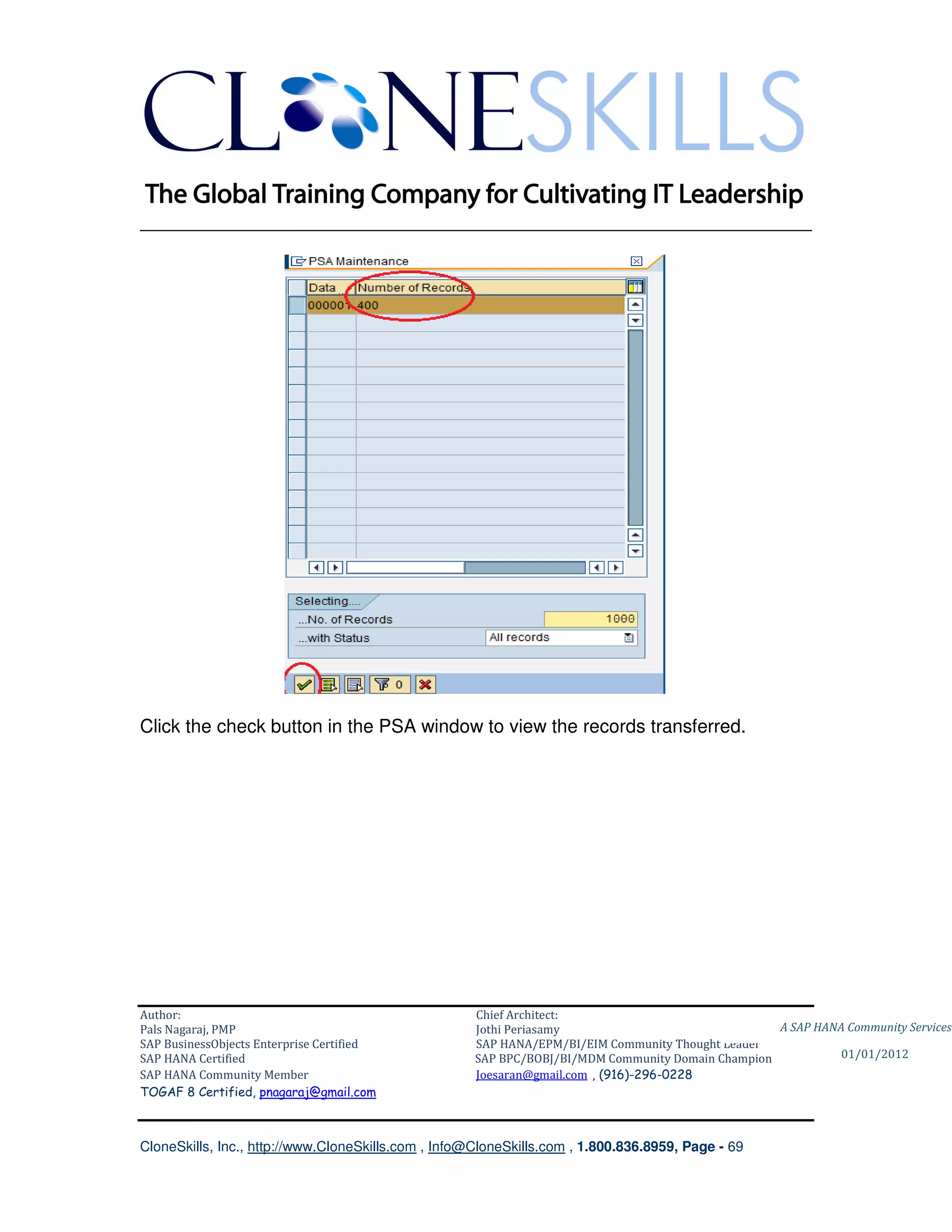 ________________________________________________________________________




Click the check button in the PSA window to view the records transferred.




Author:                                              Chief Architect:
Pals Nagaraj, PMP                                    Jothi Periasamy                               A SAP HANA Community Services
SAP BusinessObjects Enterprise Certified             SAP HANA/EPM/BI/EIM Community Thought Leader
SAP HANA Certified                                   SAP BPC/BOBJ/BI/MDM Community Domain Champion           01/01/2012
SAP HANA Community Member                            Joesaran@gmail.com , (916)-296-0228
TOGAF 8 Certified, pnagaraj@gmail.com



CloneSkills, Inc., http://www.CloneSkills.com , Info@CloneSkills.com , 1.800.836.8959, Page - 69
 