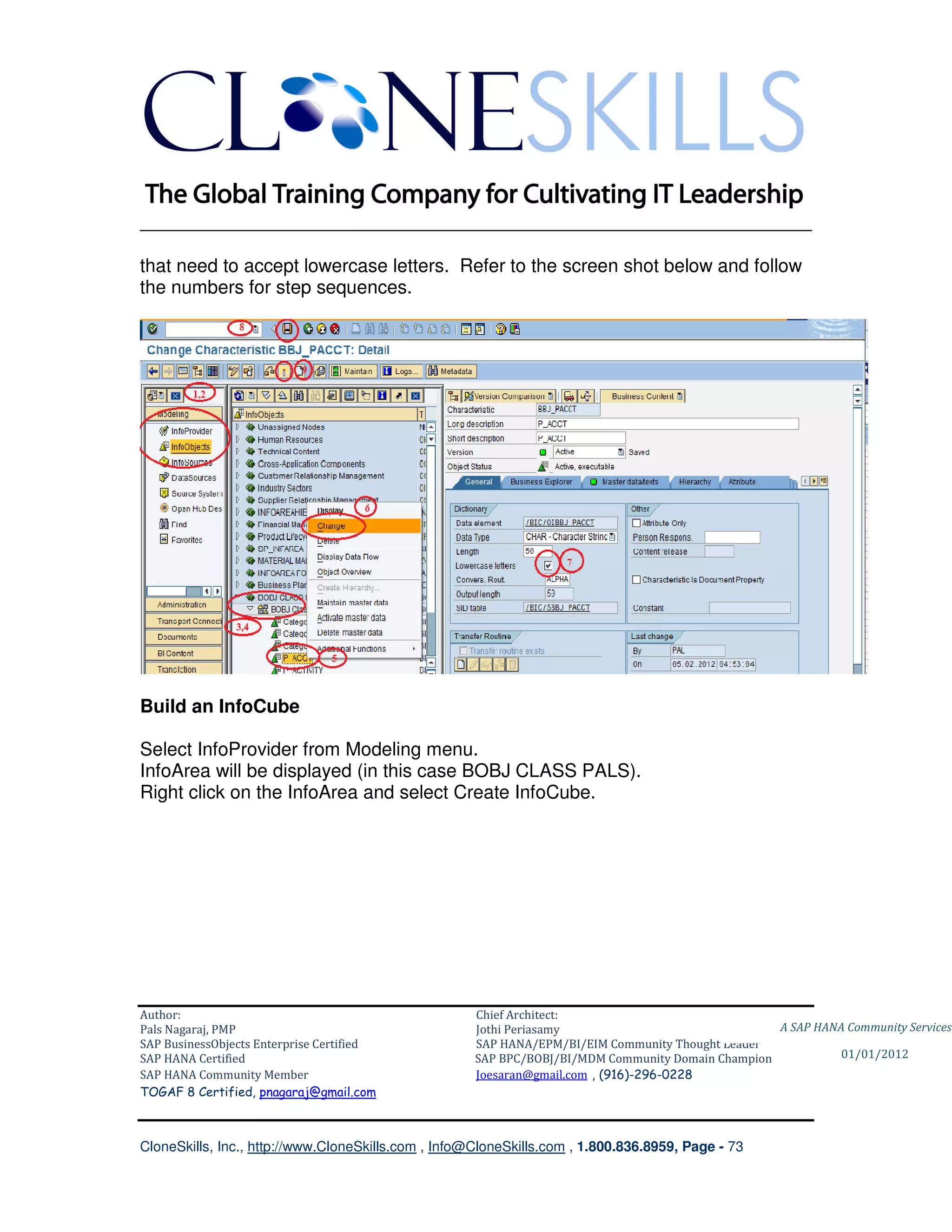 ________________________________________________________________________

that need to accept lowercase letters. Refer to the screen shot below and follow
the numbers for step sequences.




Build an InfoCube

Select InfoProvider from Modeling menu.
InfoArea will be displayed (in this case BOBJ CLASS PALS).
Right click on the InfoArea and select Create InfoCube.




Author:                                              Chief Architect:
Pals Nagaraj, PMP                                    Jothi Periasamy                               A SAP HANA Community Services
SAP BusinessObjects Enterprise Certified             SAP HANA/EPM/BI/EIM Community Thought Leader
SAP HANA Certified                                   SAP BPC/BOBJ/BI/MDM Community Domain Champion           01/01/2012
SAP HANA Community Member                            Joesaran@gmail.com , (916)-296-0228
TOGAF 8 Certified, pnagaraj@gmail.com



CloneSkills, Inc., http://www.CloneSkills.com , Info@CloneSkills.com , 1.800.836.8959, Page - 73
 