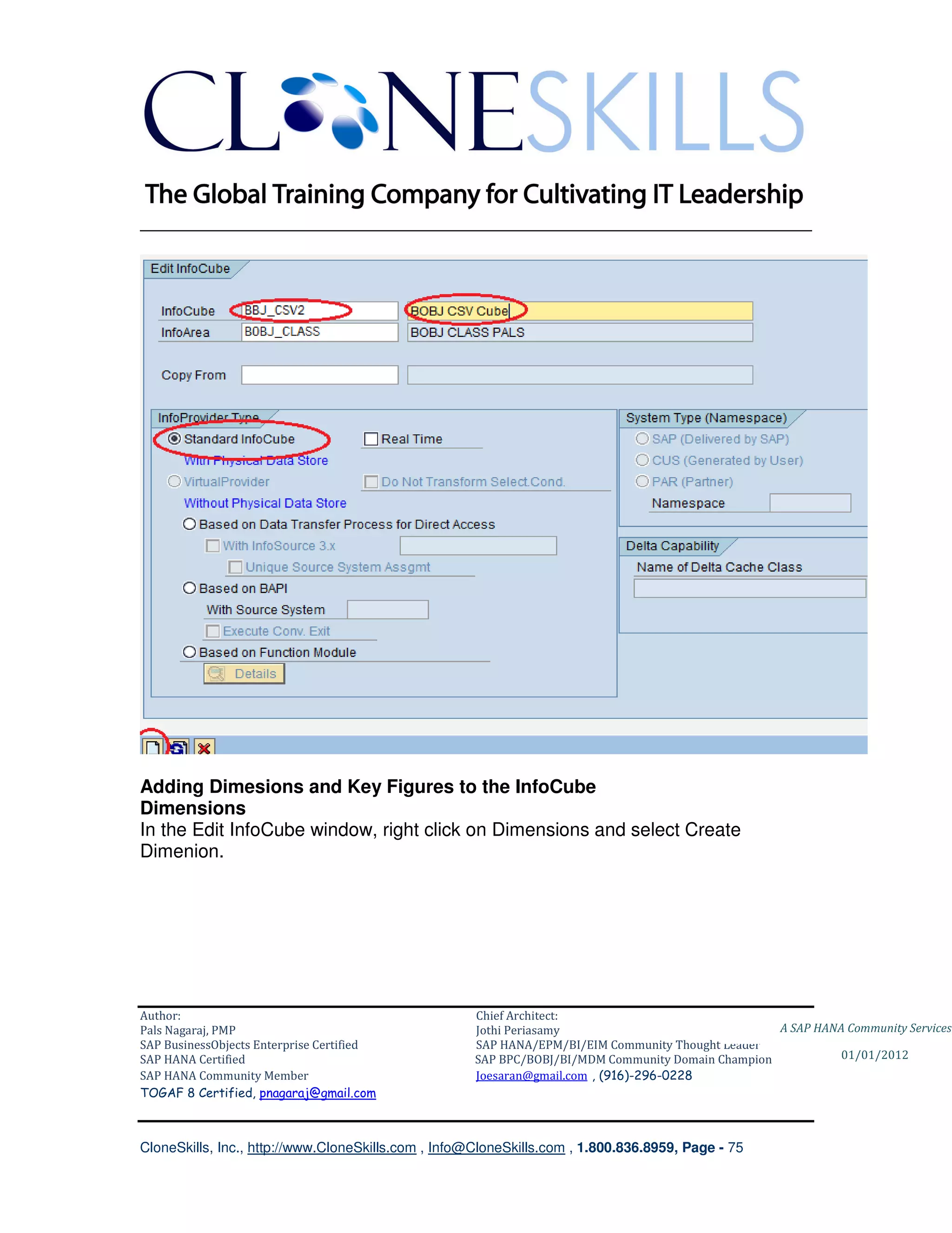 ________________________________________________________________________




Adding Dimesions and Key Figures to the InfoCube
Dimensions
In the Edit InfoCube window, right click on Dimensions and select Create
Dimenion.




Author:                                              Chief Architect:
Pals Nagaraj, PMP                                    Jothi Periasamy                               A SAP HANA Community Services
SAP BusinessObjects Enterprise Certified             SAP HANA/EPM/BI/EIM Community Thought Leader
SAP HANA Certified                                   SAP BPC/BOBJ/BI/MDM Community Domain Champion           01/01/2012
SAP HANA Community Member                            Joesaran@gmail.com , (916)-296-0228
TOGAF 8 Certified, pnagaraj@gmail.com



CloneSkills, Inc., http://www.CloneSkills.com , Info@CloneSkills.com , 1.800.836.8959, Page - 75
 