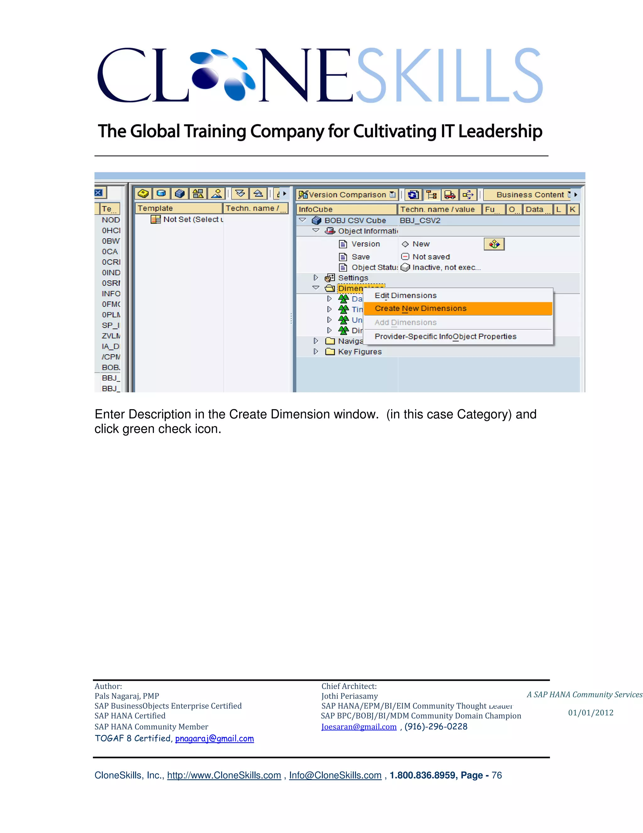 ________________________________________________________________________




Enter Description in the Create Dimension window. (in this case Category) and
click green check icon.




Author:                                              Chief Architect:
Pals Nagaraj, PMP                                    Jothi Periasamy                               A SAP HANA Community Services
SAP BusinessObjects Enterprise Certified             SAP HANA/EPM/BI/EIM Community Thought Leader
SAP HANA Certified                                   SAP BPC/BOBJ/BI/MDM Community Domain Champion           01/01/2012
SAP HANA Community Member                            Joesaran@gmail.com , (916)-296-0228
TOGAF 8 Certified, pnagaraj@gmail.com



CloneSkills, Inc., http://www.CloneSkills.com , Info@CloneSkills.com , 1.800.836.8959, Page - 76
 