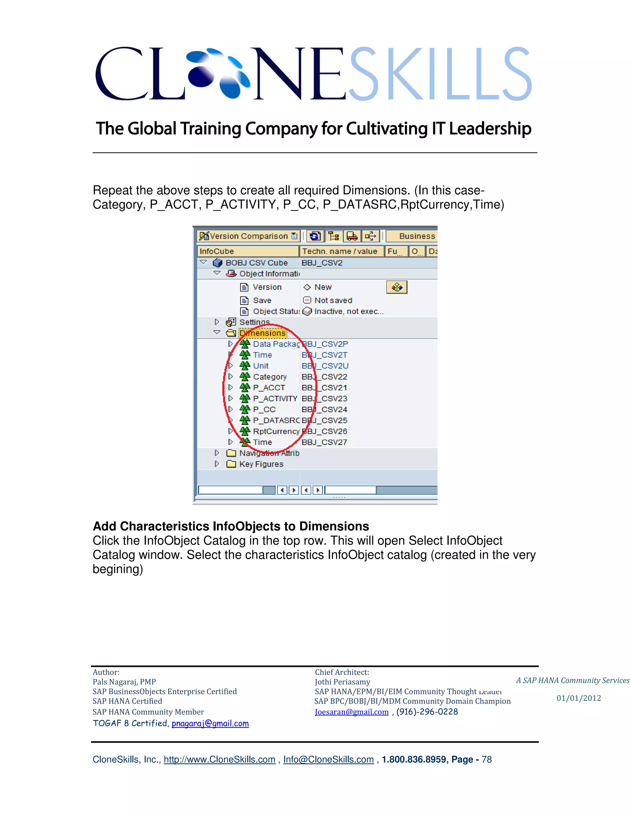 ________________________________________________________________________


Repeat the above steps to create all required Dimensions. (In this case-
Category, P_ACCT, P_ACTIVITY, P_CC, P_DATASRC,RptCurrency,Time)




Add Characteristics InfoObjects to Dimensions
Click the InfoObject Catalog in the top row. This will open Select InfoObject
Catalog window. Select the characteristics InfoObject catalog (created in the very
begining)




Author:                                              Chief Architect:
Pals Nagaraj, PMP                                    Jothi Periasamy                               A SAP HANA Community Services
SAP BusinessObjects Enterprise Certified             SAP HANA/EPM/BI/EIM Community Thought Leader
SAP HANA Certified                                   SAP BPC/BOBJ/BI/MDM Community Domain Champion           01/01/2012
SAP HANA Community Member                            Joesaran@gmail.com , (916)-296-0228
TOGAF 8 Certified, pnagaraj@gmail.com



CloneSkills, Inc., http://www.CloneSkills.com , Info@CloneSkills.com , 1.800.836.8959, Page - 78
 