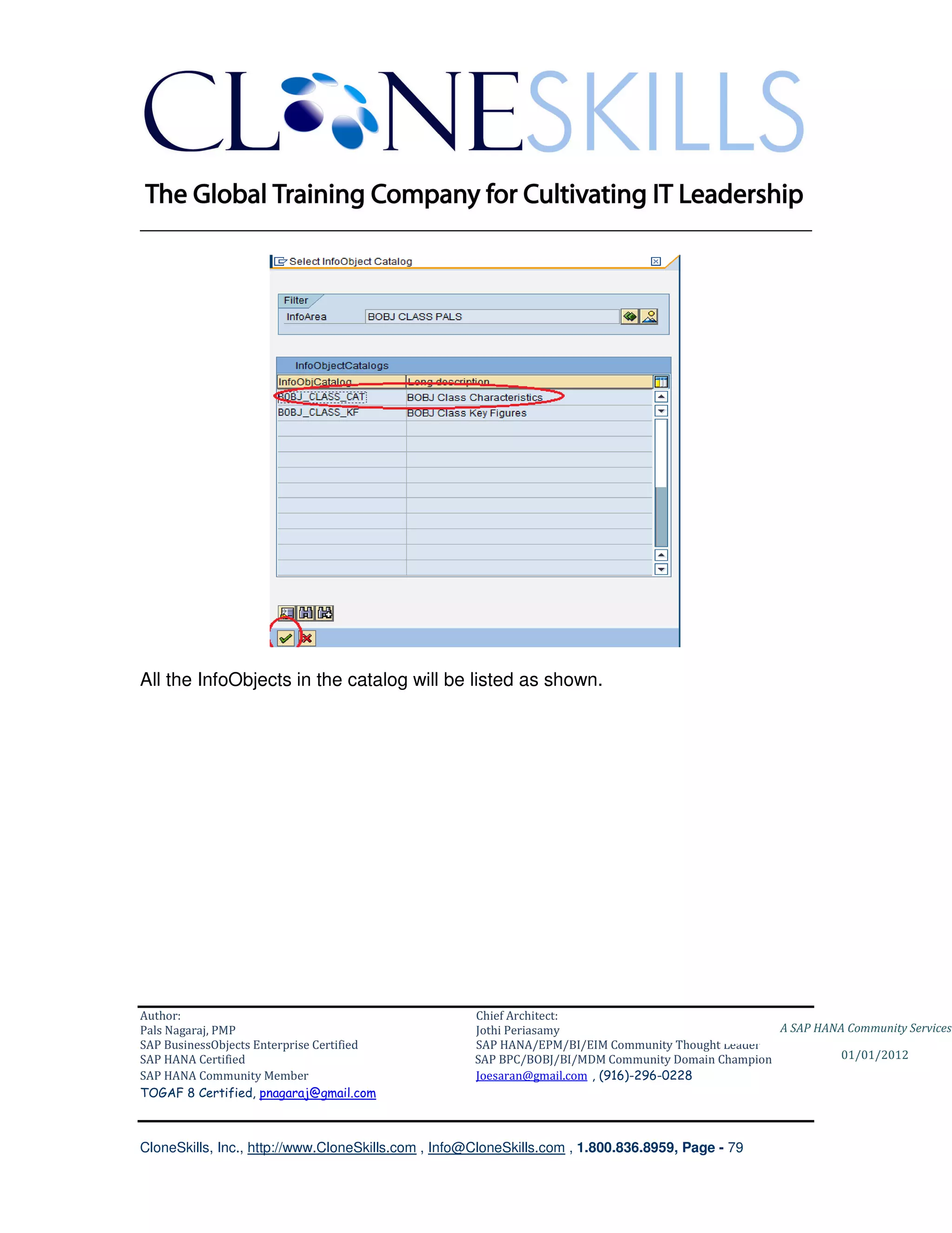 ________________________________________________________________________




All the InfoObjects in the catalog will be listed as shown.




Author:                                              Chief Architect:
Pals Nagaraj, PMP                                    Jothi Periasamy                               A SAP HANA Community Services
SAP BusinessObjects Enterprise Certified             SAP HANA/EPM/BI/EIM Community Thought Leader
SAP HANA Certified                                   SAP BPC/BOBJ/BI/MDM Community Domain Champion           01/01/2012
SAP HANA Community Member                            Joesaran@gmail.com , (916)-296-0228
TOGAF 8 Certified, pnagaraj@gmail.com



CloneSkills, Inc., http://www.CloneSkills.com , Info@CloneSkills.com , 1.800.836.8959, Page - 79
 