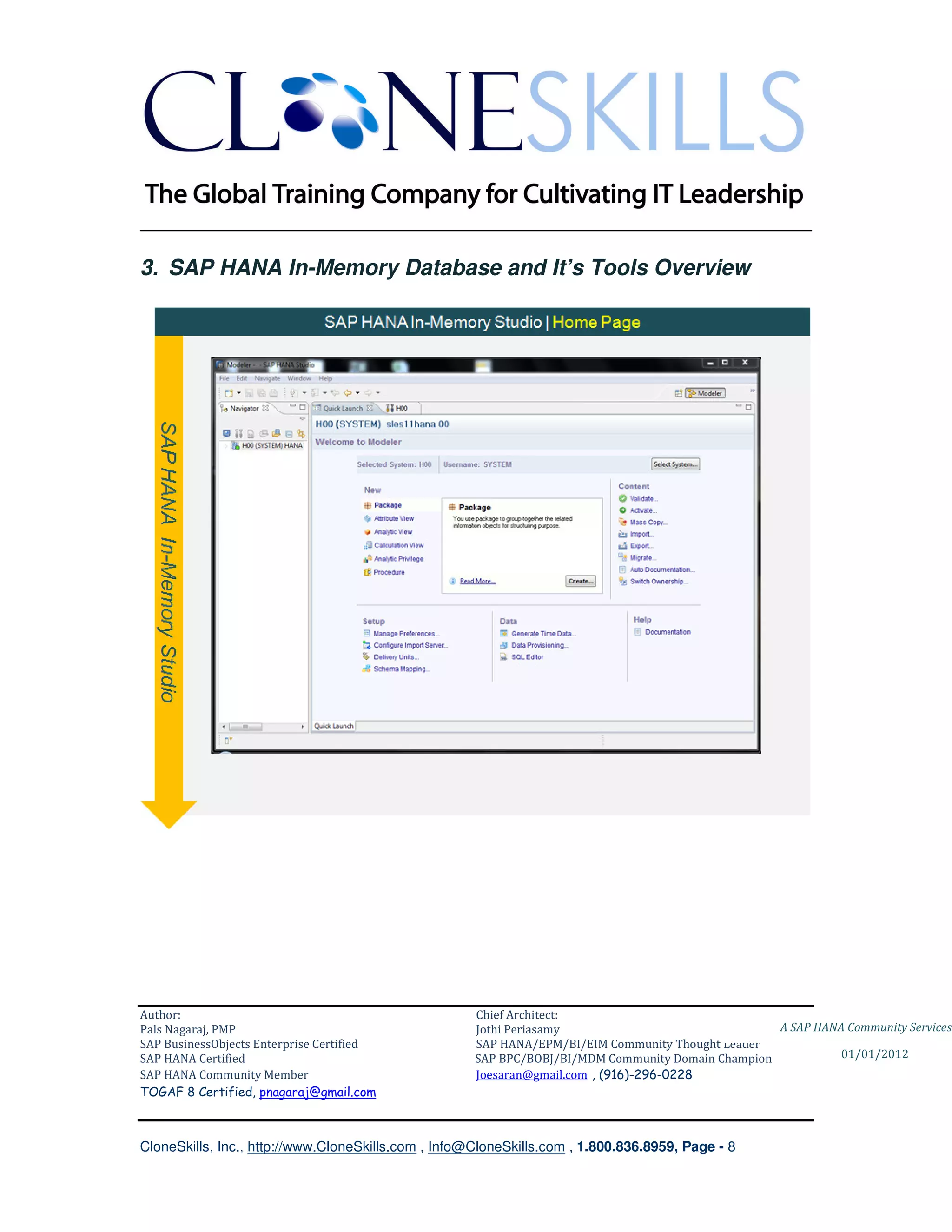 ________________________________________________________________________

3. SAP HANA In-Memory Database and It’s Tools Overview




Author:                                              Chief Architect:
Pals Nagaraj, PMP                                    Jothi Periasamy                               A SAP HANA Community Services
SAP BusinessObjects Enterprise Certified             SAP HANA/EPM/BI/EIM Community Thought Leader
SAP HANA Certified                                   SAP BPC/BOBJ/BI/MDM Community Domain Champion           01/01/2012
SAP HANA Community Member                            Joesaran@gmail.com , (916)-296-0228
TOGAF 8 Certified, pnagaraj@gmail.com



CloneSkills, Inc., http://www.CloneSkills.com , Info@CloneSkills.com , 1.800.836.8959, Page - 8
 