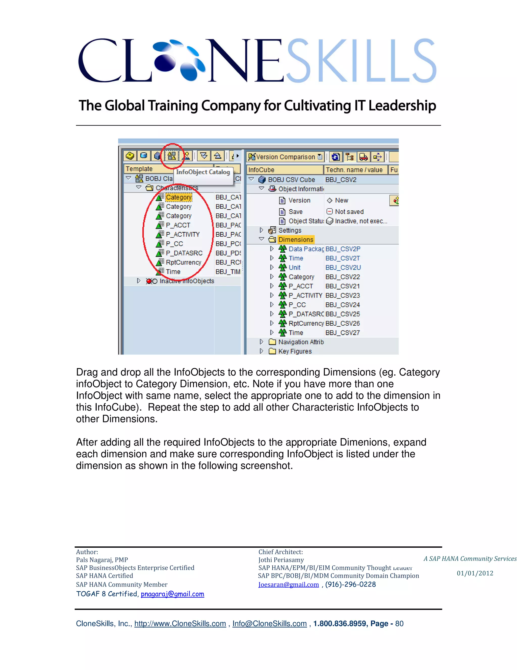 ________________________________________________________________________




Drag and drop all the InfoObjects to the corresponding Dimensions (eg. Category
infoObject to Category Dimension, etc. Note if you have more than one
InfoObject with same name, select the appropriate one to add to the dimension in
this InfoCube). Repeat the step to add all other Characteristic InfoObjects to
other Dimensions.

After adding all the required InfoObjects to the appropriate Dimenions, expand
each dimension and make sure corresponding InfoObject is listed under the
dimension as shown in the following screenshot.




Author:                                              Chief Architect:
Pals Nagaraj, PMP                                    Jothi Periasamy                               A SAP HANA Community Services
SAP BusinessObjects Enterprise Certified             SAP HANA/EPM/BI/EIM Community Thought Leader
SAP HANA Certified                                   SAP BPC/BOBJ/BI/MDM Community Domain Champion           01/01/2012
SAP HANA Community Member                            Joesaran@gmail.com , (916)-296-0228
TOGAF 8 Certified, pnagaraj@gmail.com



CloneSkills, Inc., http://www.CloneSkills.com , Info@CloneSkills.com , 1.800.836.8959, Page - 80
 