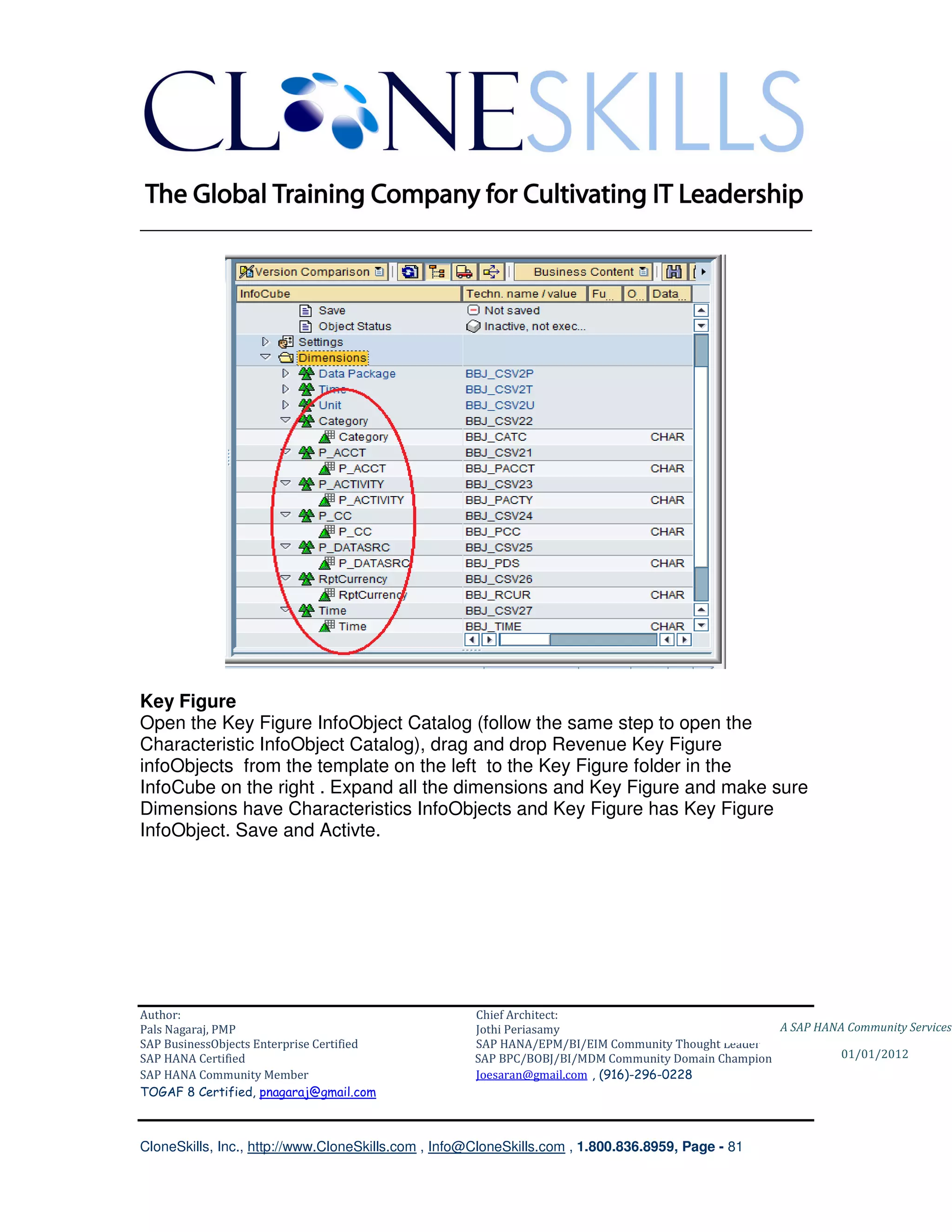 ________________________________________________________________________




Key Figure
Open the Key Figure InfoObject Catalog (follow the same step to open the
Characteristic InfoObject Catalog), drag and drop Revenue Key Figure
infoObjects from the template on the left to the Key Figure folder in the
InfoCube on the right . Expand all the dimensions and Key Figure and make sure
Dimensions have Characteristics InfoObjects and Key Figure has Key Figure
InfoObject. Save and Activte.




Author:                                              Chief Architect:
Pals Nagaraj, PMP                                    Jothi Periasamy                               A SAP HANA Community Services
SAP BusinessObjects Enterprise Certified             SAP HANA/EPM/BI/EIM Community Thought Leader
SAP HANA Certified                                   SAP BPC/BOBJ/BI/MDM Community Domain Champion           01/01/2012
SAP HANA Community Member                            Joesaran@gmail.com , (916)-296-0228
TOGAF 8 Certified, pnagaraj@gmail.com



CloneSkills, Inc., http://www.CloneSkills.com , Info@CloneSkills.com , 1.800.836.8959, Page - 81
 