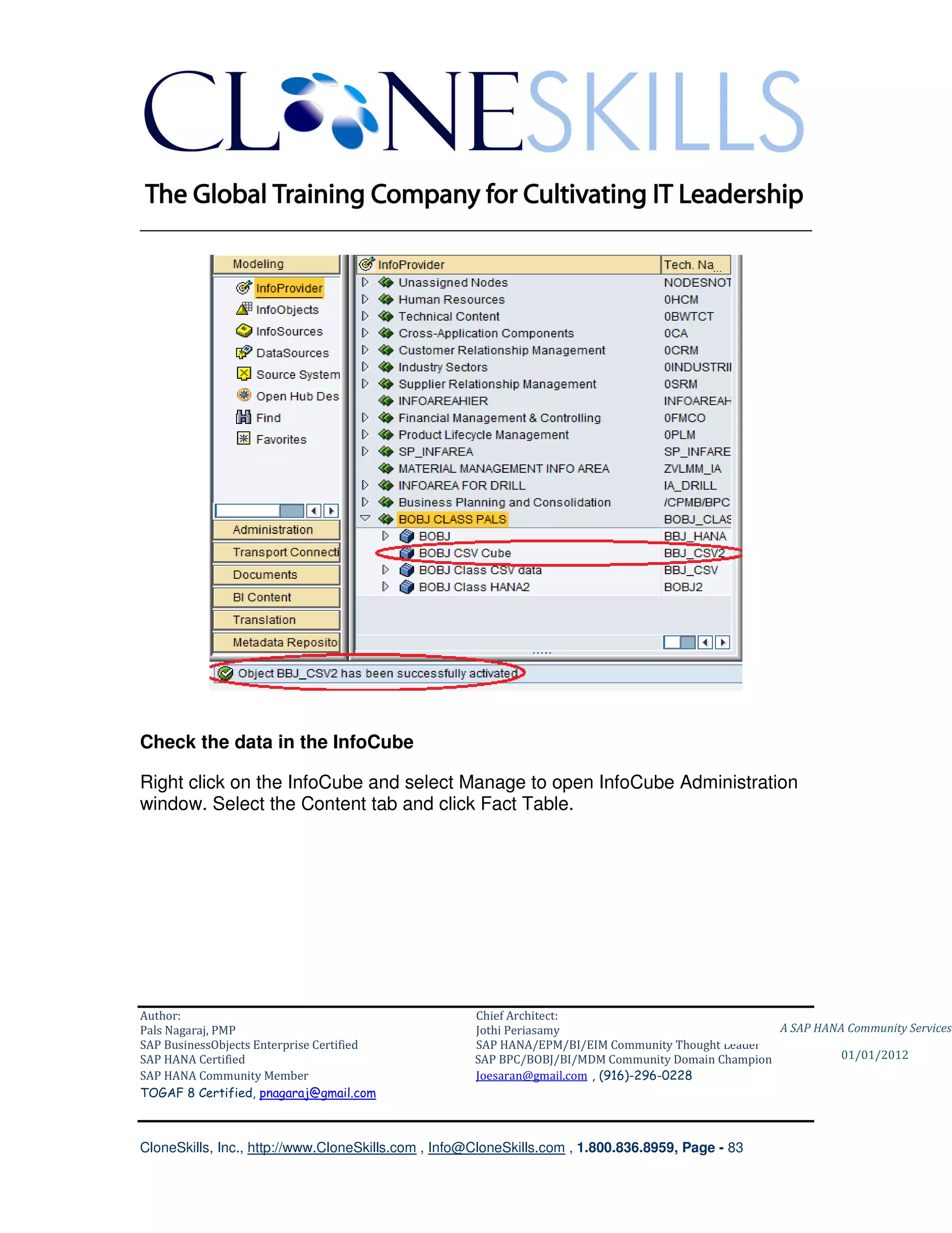 ________________________________________________________________________




Check the data in the InfoCube

Right click on the InfoCube and select Manage to open InfoCube Administration
window. Select the Content tab and click Fact Table.




Author:                                              Chief Architect:
Pals Nagaraj, PMP                                    Jothi Periasamy                               A SAP HANA Community Services
SAP BusinessObjects Enterprise Certified             SAP HANA/EPM/BI/EIM Community Thought Leader
SAP HANA Certified                                   SAP BPC/BOBJ/BI/MDM Community Domain Champion           01/01/2012
SAP HANA Community Member                            Joesaran@gmail.com , (916)-296-0228
TOGAF 8 Certified, pnagaraj@gmail.com



CloneSkills, Inc., http://www.CloneSkills.com , Info@CloneSkills.com , 1.800.836.8959, Page - 83
 