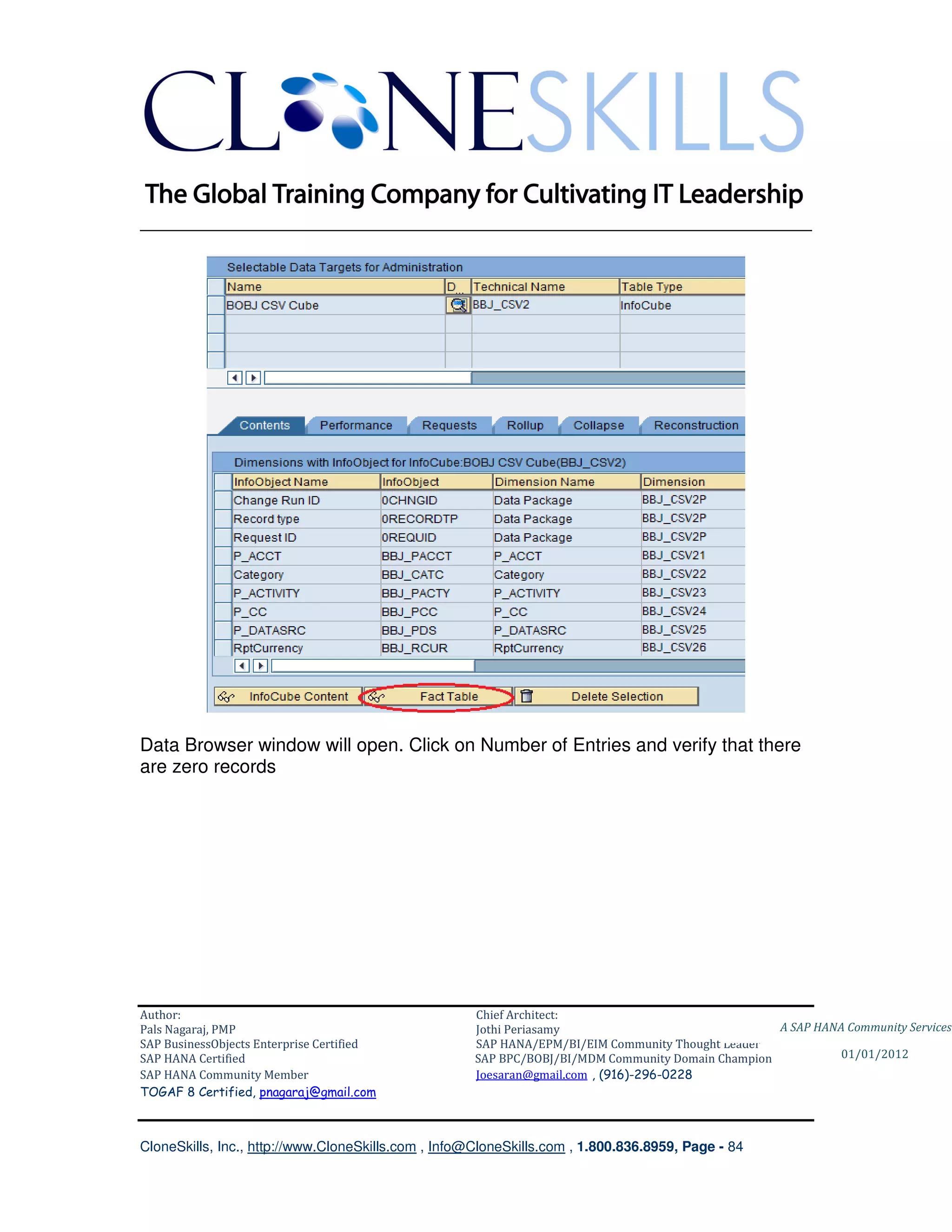 ________________________________________________________________________




Data Browser window will open. Click on Number of Entries and verify that there
are zero records




Author:                                              Chief Architect:
Pals Nagaraj, PMP                                    Jothi Periasamy                               A SAP HANA Community Services
SAP BusinessObjects Enterprise Certified             SAP HANA/EPM/BI/EIM Community Thought Leader
SAP HANA Certified                                   SAP BPC/BOBJ/BI/MDM Community Domain Champion           01/01/2012
SAP HANA Community Member                            Joesaran@gmail.com , (916)-296-0228
TOGAF 8 Certified, pnagaraj@gmail.com



CloneSkills, Inc., http://www.CloneSkills.com , Info@CloneSkills.com , 1.800.836.8959, Page - 84
 