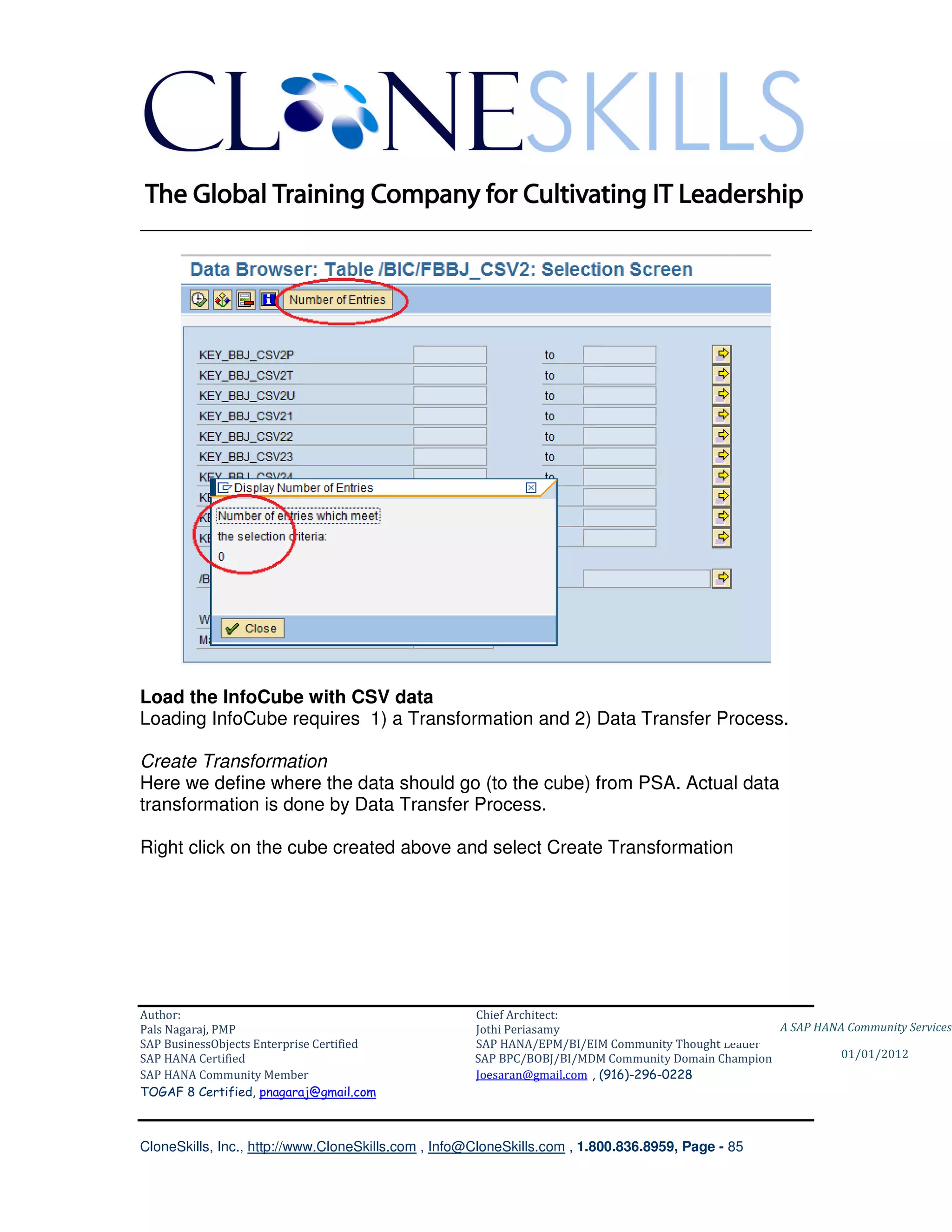 ________________________________________________________________________




Load the InfoCube with CSV data
Loading InfoCube requires 1) a Transformation and 2) Data Transfer Process.

Create Transformation
Here we define where the data should go (to the cube) from PSA. Actual data
transformation is done by Data Transfer Process.

Right click on the cube created above and select Create Transformation




Author:                                              Chief Architect:
Pals Nagaraj, PMP                                    Jothi Periasamy                               A SAP HANA Community Services
SAP BusinessObjects Enterprise Certified             SAP HANA/EPM/BI/EIM Community Thought Leader
SAP HANA Certified                                   SAP BPC/BOBJ/BI/MDM Community Domain Champion           01/01/2012
SAP HANA Community Member                            Joesaran@gmail.com , (916)-296-0228
TOGAF 8 Certified, pnagaraj@gmail.com



CloneSkills, Inc., http://www.CloneSkills.com , Info@CloneSkills.com , 1.800.836.8959, Page - 85
 