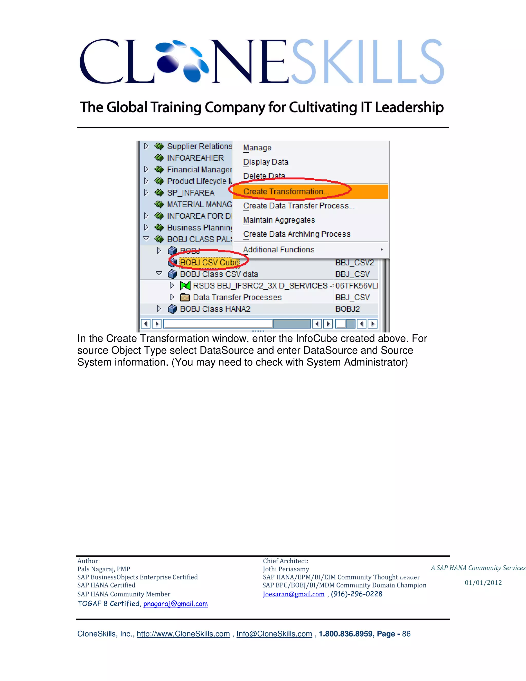 ________________________________________________________________________




In the Create Transformation window, enter the InfoCube created above. For
source Object Type select DataSource and enter DataSource and Source
System information. (You may need to check with System Administrator)




Author:                                              Chief Architect:
Pals Nagaraj, PMP                                    Jothi Periasamy                               A SAP HANA Community Services
SAP BusinessObjects Enterprise Certified             SAP HANA/EPM/BI/EIM Community Thought Leader
SAP HANA Certified                                   SAP BPC/BOBJ/BI/MDM Community Domain Champion           01/01/2012
SAP HANA Community Member                            Joesaran@gmail.com , (916)-296-0228
TOGAF 8 Certified, pnagaraj@gmail.com



CloneSkills, Inc., http://www.CloneSkills.com , Info@CloneSkills.com , 1.800.836.8959, Page - 86
 