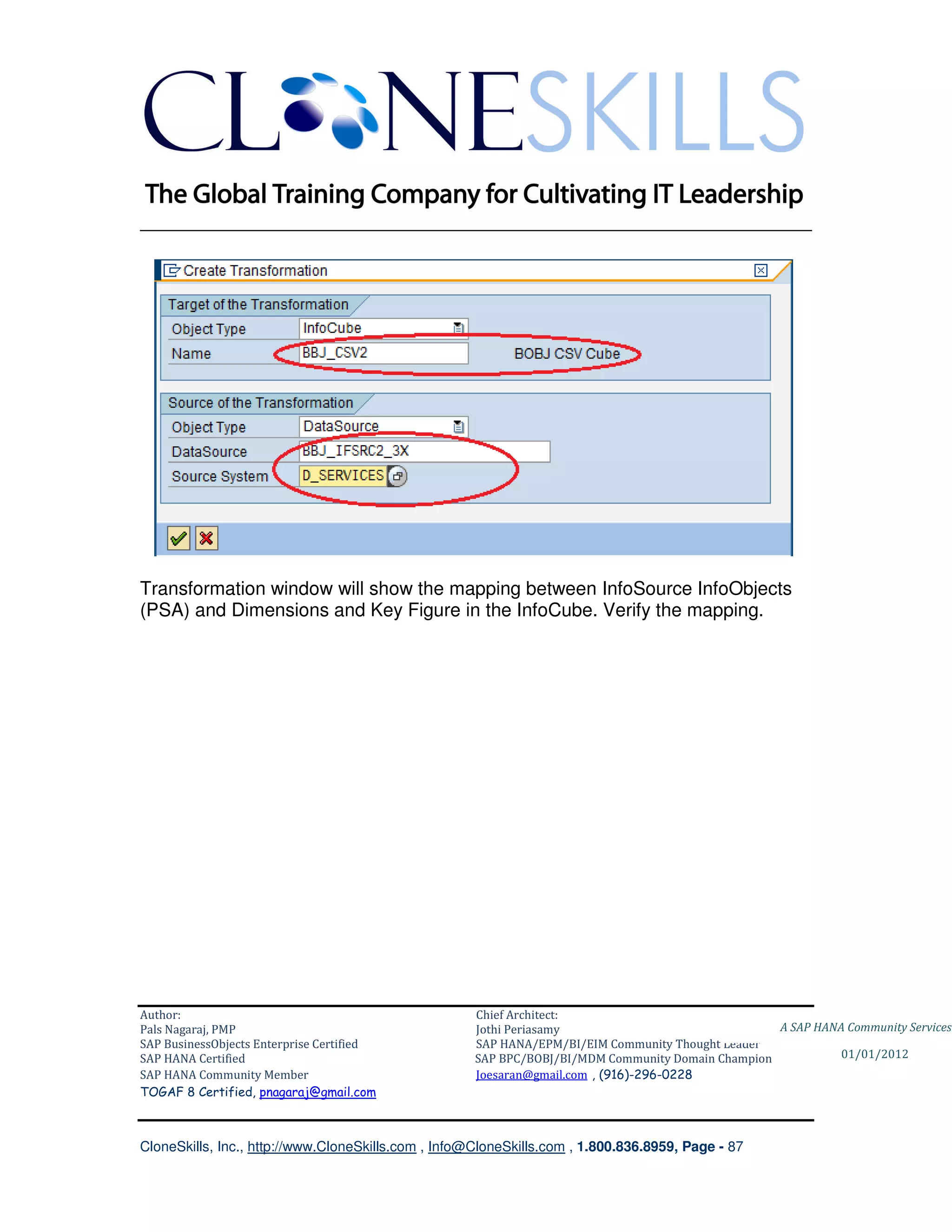 ________________________________________________________________________




Transformation window will show the mapping between InfoSource InfoObjects
(PSA) and Dimensions and Key Figure in the InfoCube. Verify the mapping.




Author:                                              Chief Architect:
Pals Nagaraj, PMP                                    Jothi Periasamy                               A SAP HANA Community Services
SAP BusinessObjects Enterprise Certified             SAP HANA/EPM/BI/EIM Community Thought Leader
SAP HANA Certified                                   SAP BPC/BOBJ/BI/MDM Community Domain Champion           01/01/2012
SAP HANA Community Member                            Joesaran@gmail.com , (916)-296-0228
TOGAF 8 Certified, pnagaraj@gmail.com



CloneSkills, Inc., http://www.CloneSkills.com , Info@CloneSkills.com , 1.800.836.8959, Page - 87
 