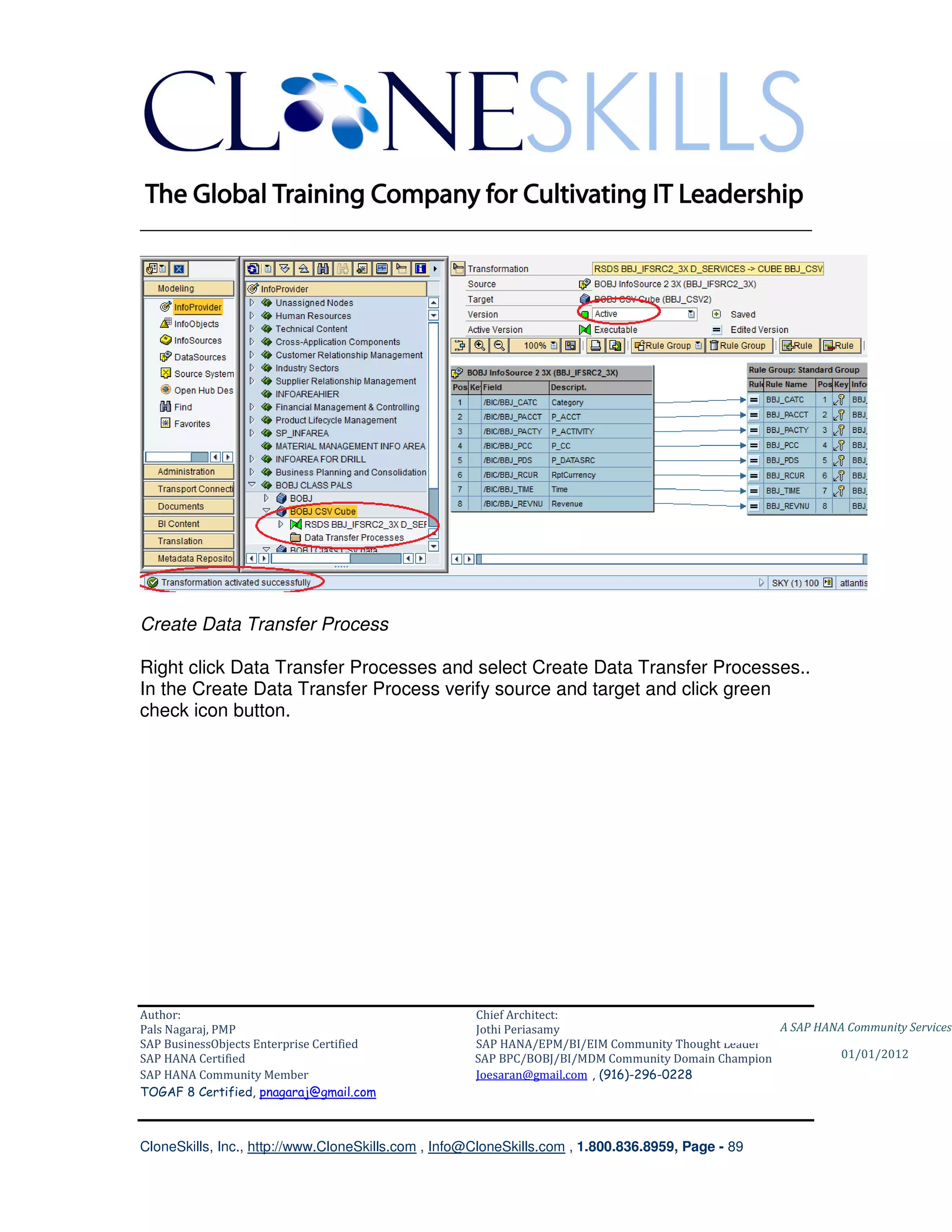 ________________________________________________________________________




Create Data Transfer Process

Right click Data Transfer Processes and select Create Data Transfer Processes..
In the Create Data Transfer Process verify source and target and click green
check icon button.




Author:                                              Chief Architect:
Pals Nagaraj, PMP                                    Jothi Periasamy                               A SAP HANA Community Services
SAP BusinessObjects Enterprise Certified             SAP HANA/EPM/BI/EIM Community Thought Leader
SAP HANA Certified                                   SAP BPC/BOBJ/BI/MDM Community Domain Champion           01/01/2012
SAP HANA Community Member                            Joesaran@gmail.com , (916)-296-0228
TOGAF 8 Certified, pnagaraj@gmail.com



CloneSkills, Inc., http://www.CloneSkills.com , Info@CloneSkills.com , 1.800.836.8959, Page - 89
 
