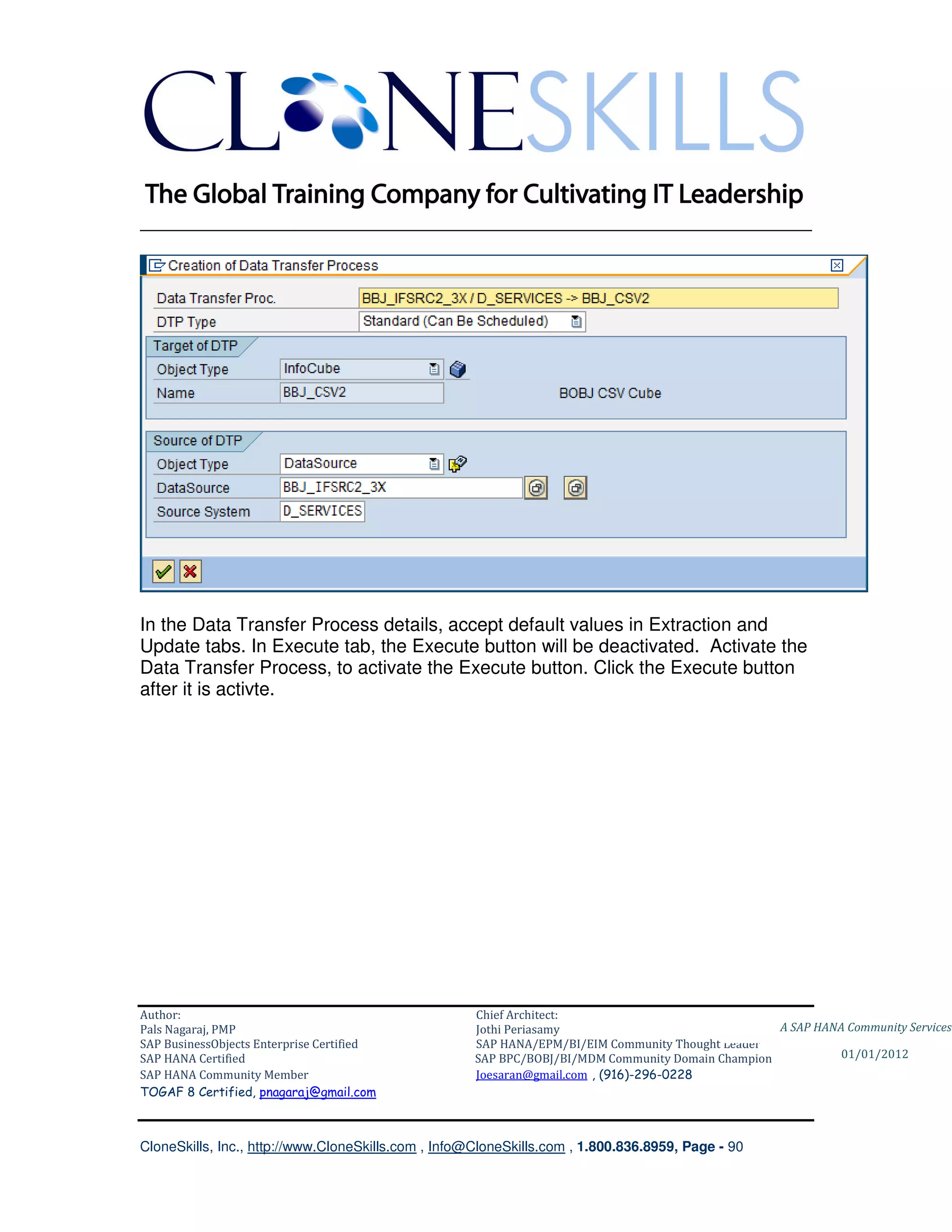 ________________________________________________________________________




In the Data Transfer Process details, accept default values in Extraction and
Update tabs. In Execute tab, the Execute button will be deactivated. Activate the
Data Transfer Process, to activate the Execute button. Click the Execute button
after it is activte.




Author:                                              Chief Architect:
Pals Nagaraj, PMP                                    Jothi Periasamy                               A SAP HANA Community Services
SAP BusinessObjects Enterprise Certified             SAP HANA/EPM/BI/EIM Community Thought Leader
SAP HANA Certified                                   SAP BPC/BOBJ/BI/MDM Community Domain Champion           01/01/2012
SAP HANA Community Member                            Joesaran@gmail.com , (916)-296-0228
TOGAF 8 Certified, pnagaraj@gmail.com



CloneSkills, Inc., http://www.CloneSkills.com , Info@CloneSkills.com , 1.800.836.8959, Page - 90
 