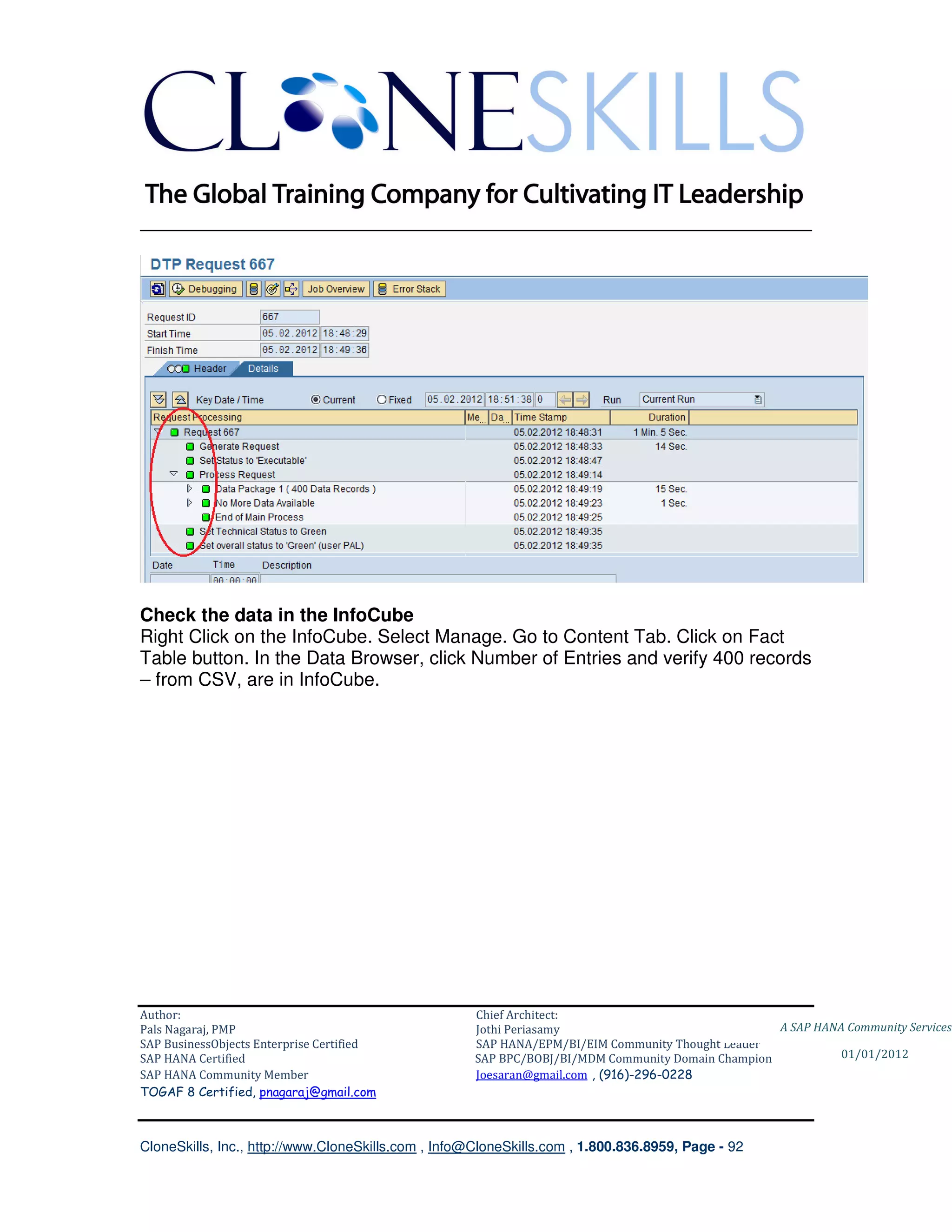 ________________________________________________________________________




Check the data in the InfoCube
Right Click on the InfoCube. Select Manage. Go to Content Tab. Click on Fact
Table button. In the Data Browser, click Number of Entries and verify 400 records
– from CSV, are in InfoCube.




Author:                                              Chief Architect:
Pals Nagaraj, PMP                                    Jothi Periasamy                               A SAP HANA Community Services
SAP BusinessObjects Enterprise Certified             SAP HANA/EPM/BI/EIM Community Thought Leader
SAP HANA Certified                                   SAP BPC/BOBJ/BI/MDM Community Domain Champion           01/01/2012
SAP HANA Community Member                            Joesaran@gmail.com , (916)-296-0228
TOGAF 8 Certified, pnagaraj@gmail.com



CloneSkills, Inc., http://www.CloneSkills.com , Info@CloneSkills.com , 1.800.836.8959, Page - 92
 