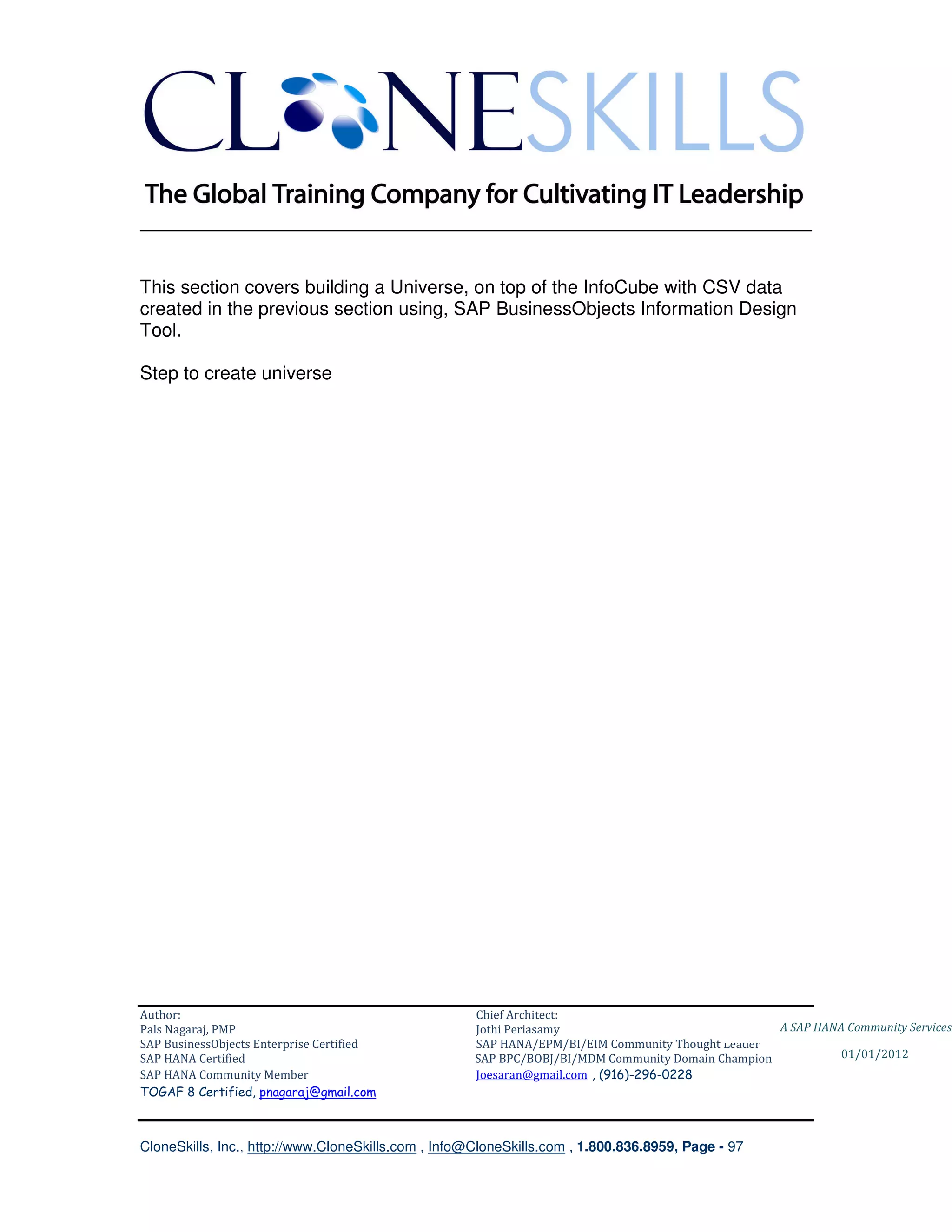 ________________________________________________________________________


This section covers building a Universe, on top of the InfoCube with CSV data
created in the previous section using, SAP BusinessObjects Information Design
Tool.

Step to create universe




Author:                                              Chief Architect:
Pals Nagaraj, PMP                                    Jothi Periasamy                               A SAP HANA Community Services
SAP BusinessObjects Enterprise Certified             SAP HANA/EPM/BI/EIM Community Thought Leader
SAP HANA Certified                                   SAP BPC/BOBJ/BI/MDM Community Domain Champion           01/01/2012
SAP HANA Community Member                            Joesaran@gmail.com , (916)-296-0228
TOGAF 8 Certified, pnagaraj@gmail.com



CloneSkills, Inc., http://www.CloneSkills.com , Info@CloneSkills.com , 1.800.836.8959, Page - 97
 