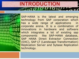 SAP-HANA is the latest and emerging
technology from SAP corporation which
has a wide range of applications        in
corporate arena. It is a combination of
innovations in hardware and software
which integrates a lot of existing sap
components     like SAP-HANA database,
SAP HANA Direct Extractor Connection
(DXC), SAP LT (Landscape Transformation)
Réplication Server and Sybase Replication
technology.
 
