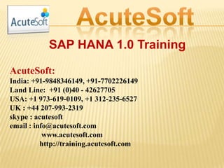 SAP HANA 1.0 Training
AcuteSoft:
India: +91-9848346149, +91-7702226149
Land Line: +91 (0)40 - 42627705
USA: +1 973-619-0109, +1 312-235-6527
UK : +44 207-993-2319
skype : acutesoft
email : info@acutesoft.com
www.acutesoft.com
http://training.acutesoft.com
 