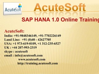 SAP HANA 1.0 Online Training
AcuteSoft:
India: +91-9848346149, +91-7702226149
Land Line: +91 (0)40 - 42627705
USA: +1 973-619-0109, +1 312-235-6527
UK : +44 207-993-2319
skype : acutesoft
email : info@acutesoft.com
www.acutesoft.com
http://training.acutesoft.com
 