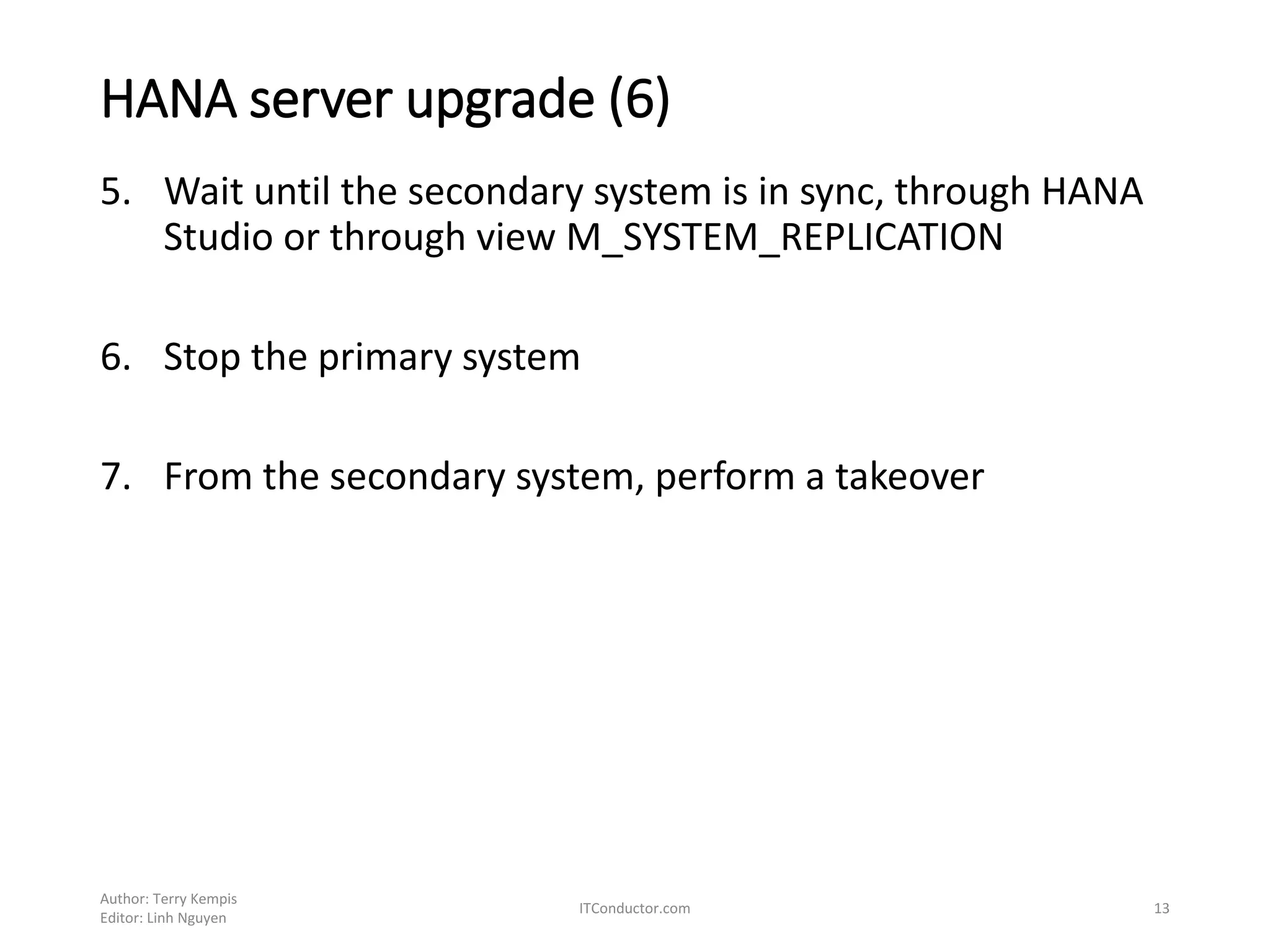 HANA server upgrade (6)
5. Wait until the secondary system is in sync, through HANA
Studio or through view M_SYSTEM_REPLICATION
6. Stop the primary system
7. From the secondary system, perform a takeover
Author: Terry Kempis
Editor: Linh Nguyen
ITConductor.com 13
 