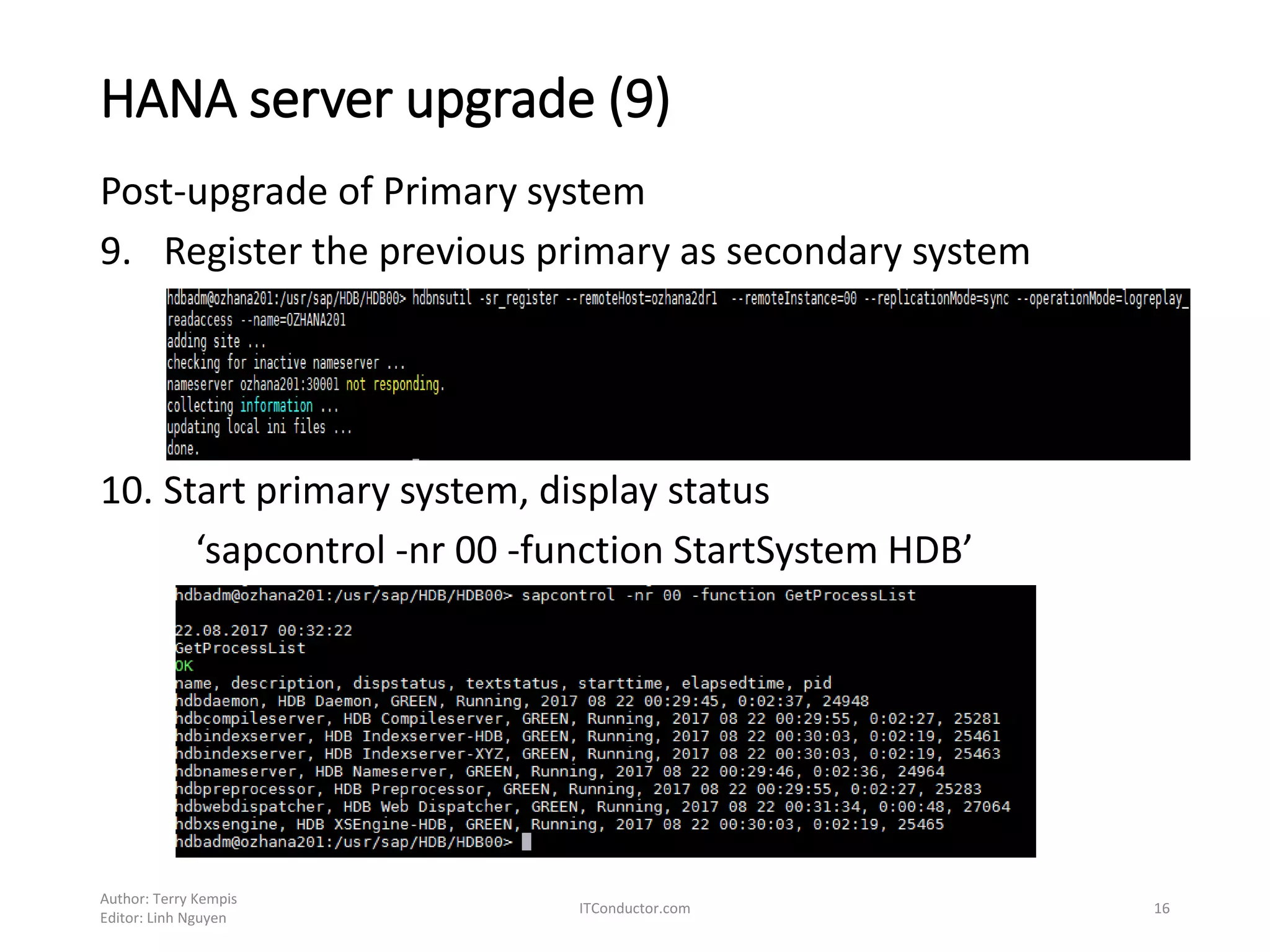 HANA server upgrade (9)
Post-upgrade of Primary system
9. Register the previous primary as secondary system
10. Start primary system, display status
‘sapcontrol -nr 00 -function StartSystem HDB’
Author: Terry Kempis
Editor: Linh Nguyen
ITConductor.com 16
 