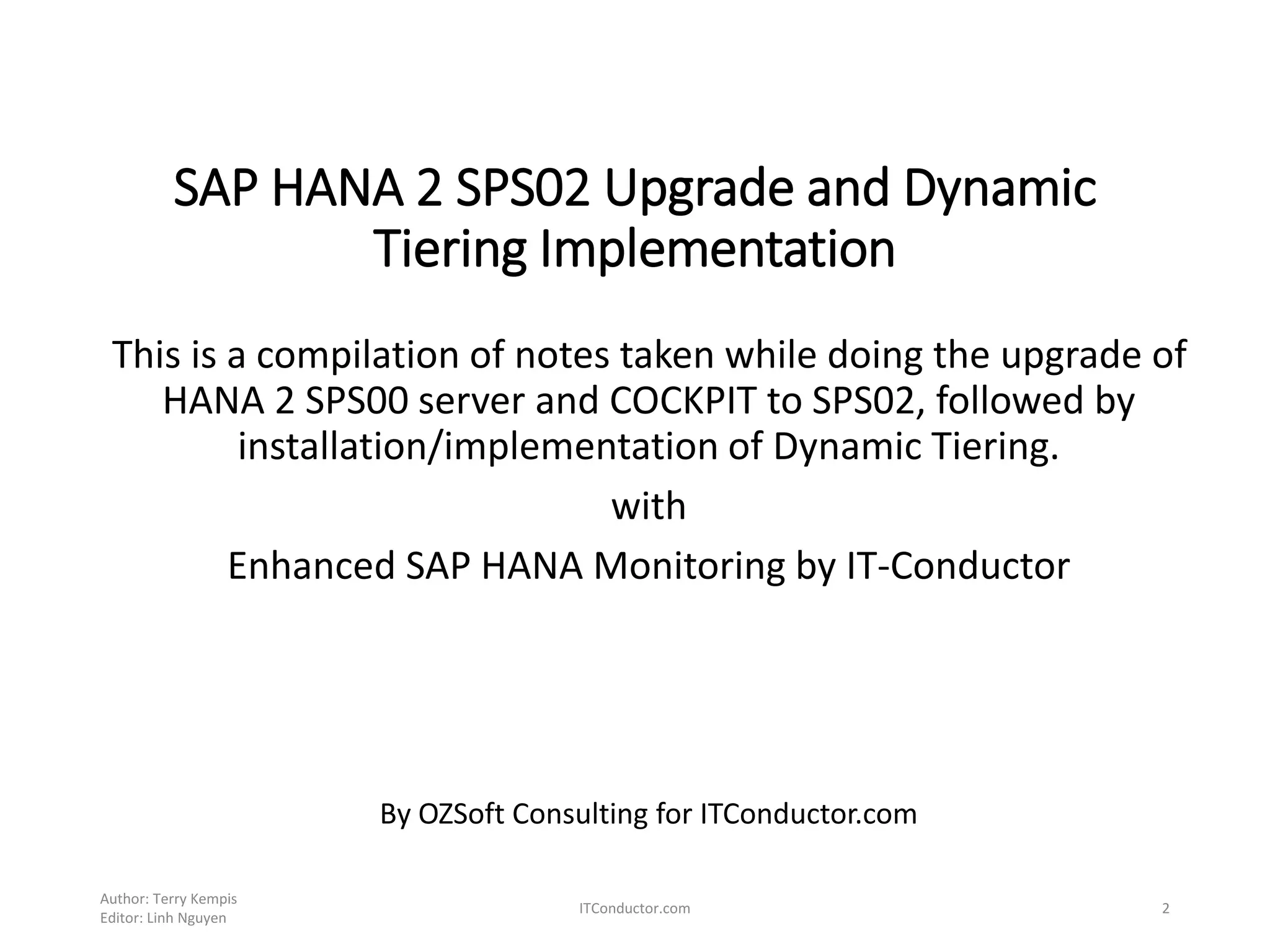 SAP HANA 2 SPS02 Upgrade and Dynamic
Tiering Implementation
This is a compilation of notes taken while doing the upgrade of
HANA 2 SPS00 server and COCKPIT to SPS02, followed by
installation/implementation of Dynamic Tiering.
with
Enhanced SAP HANA Monitoring by IT-Conductor
By OZSoft Consulting for ITConductor.com
Author: Terry Kempis
Editor: Linh Nguyen
ITConductor.com 2
 