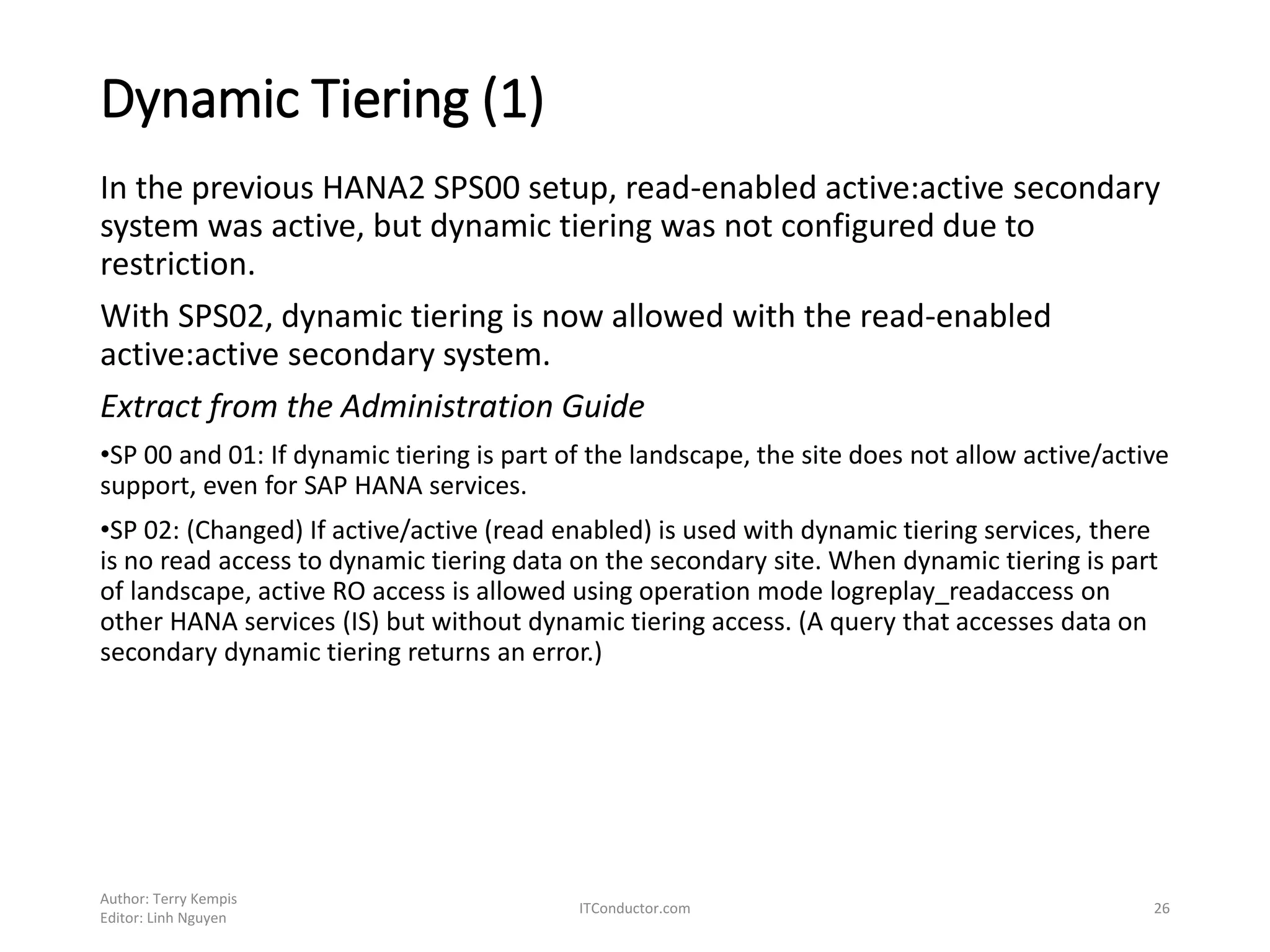 Dynamic Tiering (1)
In the previous HANA2 SPS00 setup, read-enabled active:active secondary
system was active, but dynamic tiering was not configured due to
restriction.
With SPS02, dynamic tiering is now allowed with the read-enabled
active:active secondary system.
Extract from the Administration Guide
•SP 00 and 01: If dynamic tiering is part of the landscape, the site does not allow active/active
support, even for SAP HANA services.
•SP 02: (Changed) If active/active (read enabled) is used with dynamic tiering services, there
is no read access to dynamic tiering data on the secondary site. When dynamic tiering is part
of landscape, active RO access is allowed using operation mode logreplay_readaccess on
other HANA services (IS) but without dynamic tiering access. (A query that accesses data on
secondary dynamic tiering returns an error.)
Author: Terry Kempis
Editor: Linh Nguyen
ITConductor.com 26
 
