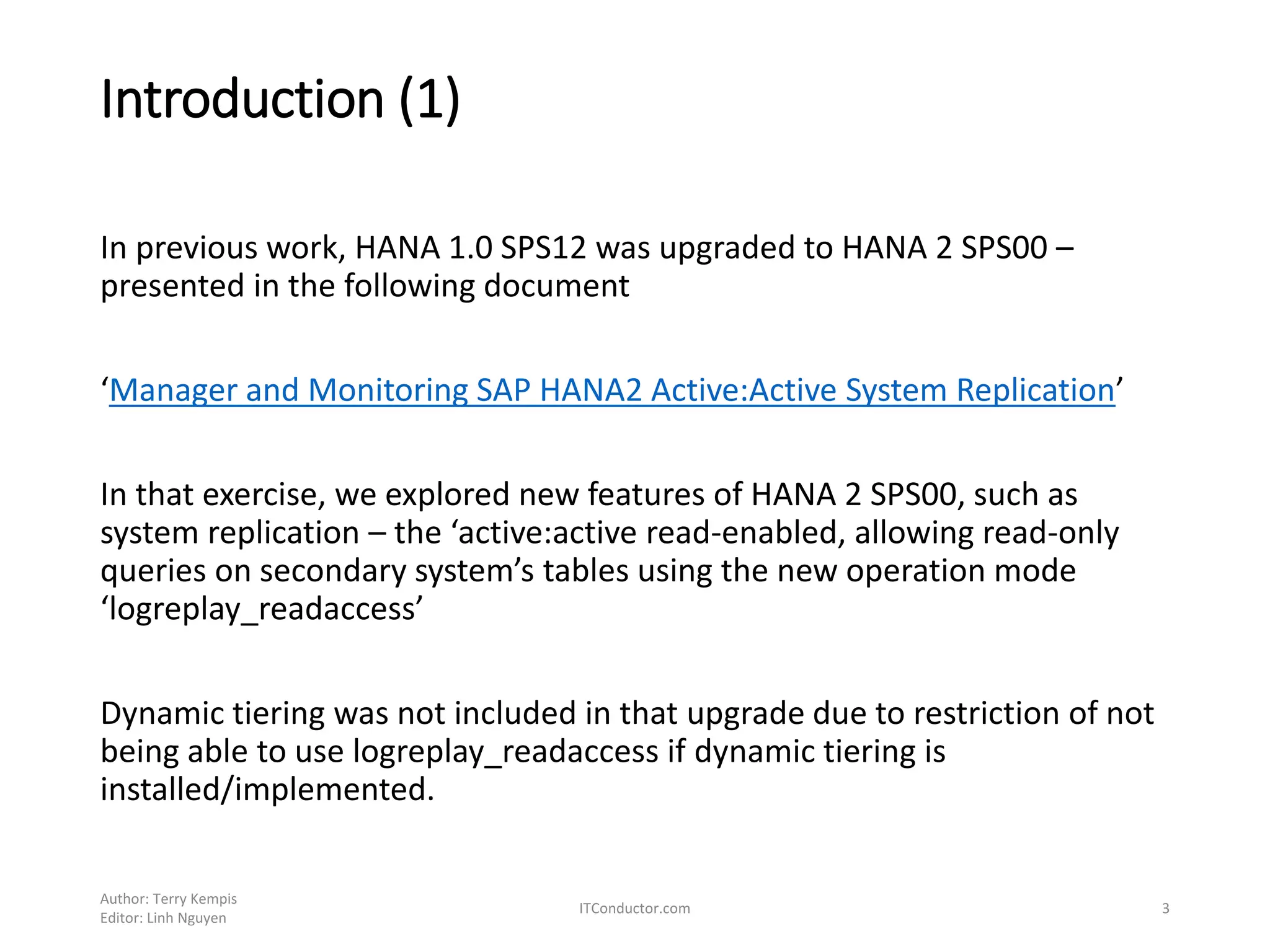 Introduction (1)
In previous work, HANA 1.0 SPS12 was upgraded to HANA 2 SPS00 –
presented in the following document
‘Manager and Monitoring SAP HANA2 Active:Active System Replication’
In that exercise, we explored new features of HANA 2 SPS00, such as
system replication – the ‘active:active read-enabled, allowing read-only
queries on secondary system’s tables using the new operation mode
‘logreplay_readaccess’
Dynamic tiering was not included in that upgrade due to restriction of not
being able to use logreplay_readaccess if dynamic tiering is
installed/implemented.
Author: Terry Kempis
Editor: Linh Nguyen
ITConductor.com 3
 
