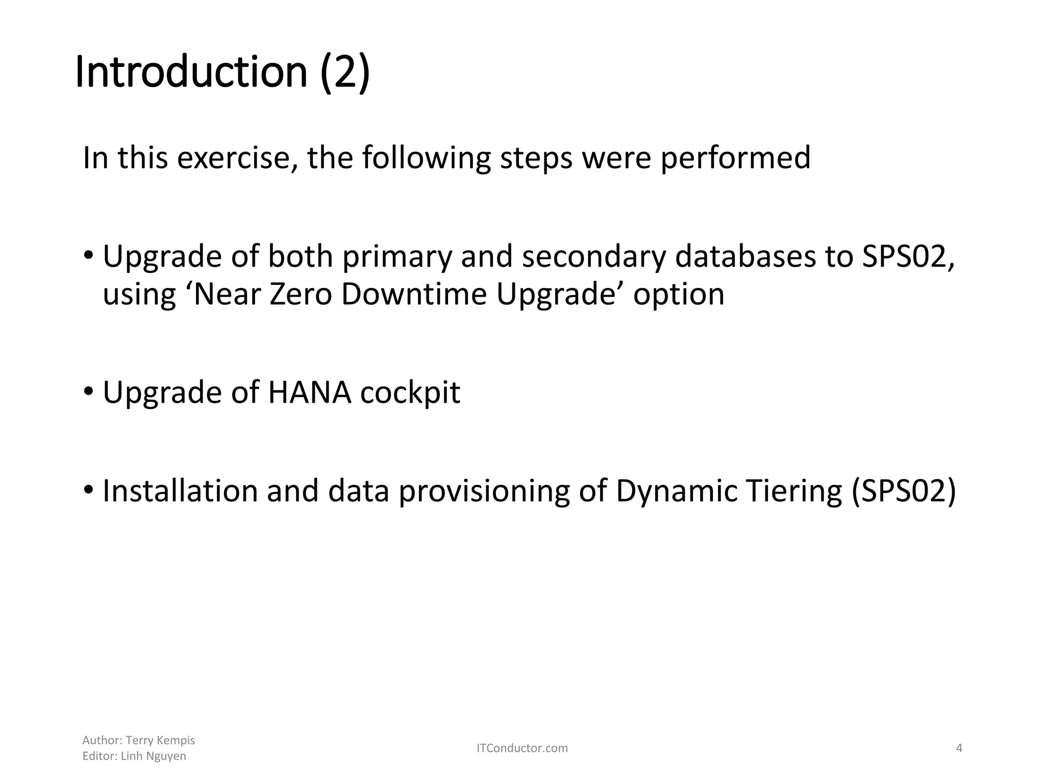Introduction (2)
In this exercise, the following steps were performed
• Upgrade of both primary and secondary databases to SPS02,
using ‘Near Zero Downtime Upgrade’ option
• Upgrade of HANA cockpit
• Installation and data provisioning of Dynamic Tiering (SPS02)
Author: Terry Kempis
Editor: Linh Nguyen
ITConductor.com 4
 