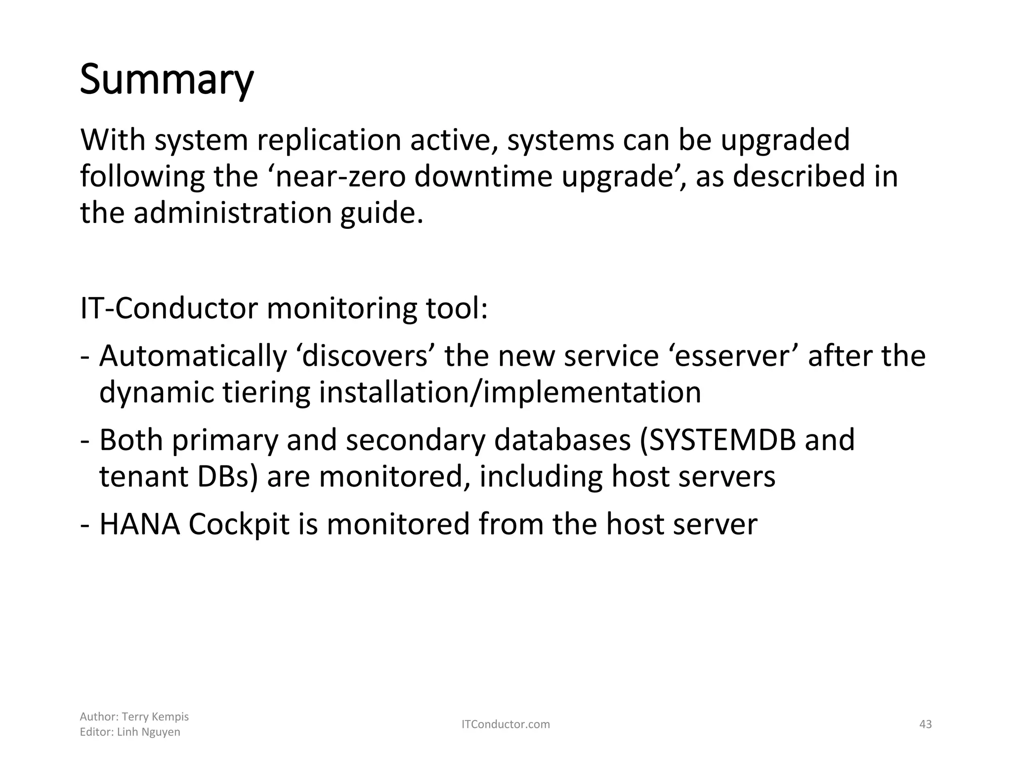 Summary
With system replication active, systems can be upgraded
following the ‘near-zero downtime upgrade’, as described in
the administration guide.
IT-Conductor monitoring tool:
- Automatically ‘discovers’ the new service ‘esserver’ after the
dynamic tiering installation/implementation
- Both primary and secondary databases (SYSTEMDB and
tenant DBs) are monitored, including host servers
- HANA Cockpit is monitored from the host server
Author: Terry Kempis
Editor: Linh Nguyen
ITConductor.com 43
 