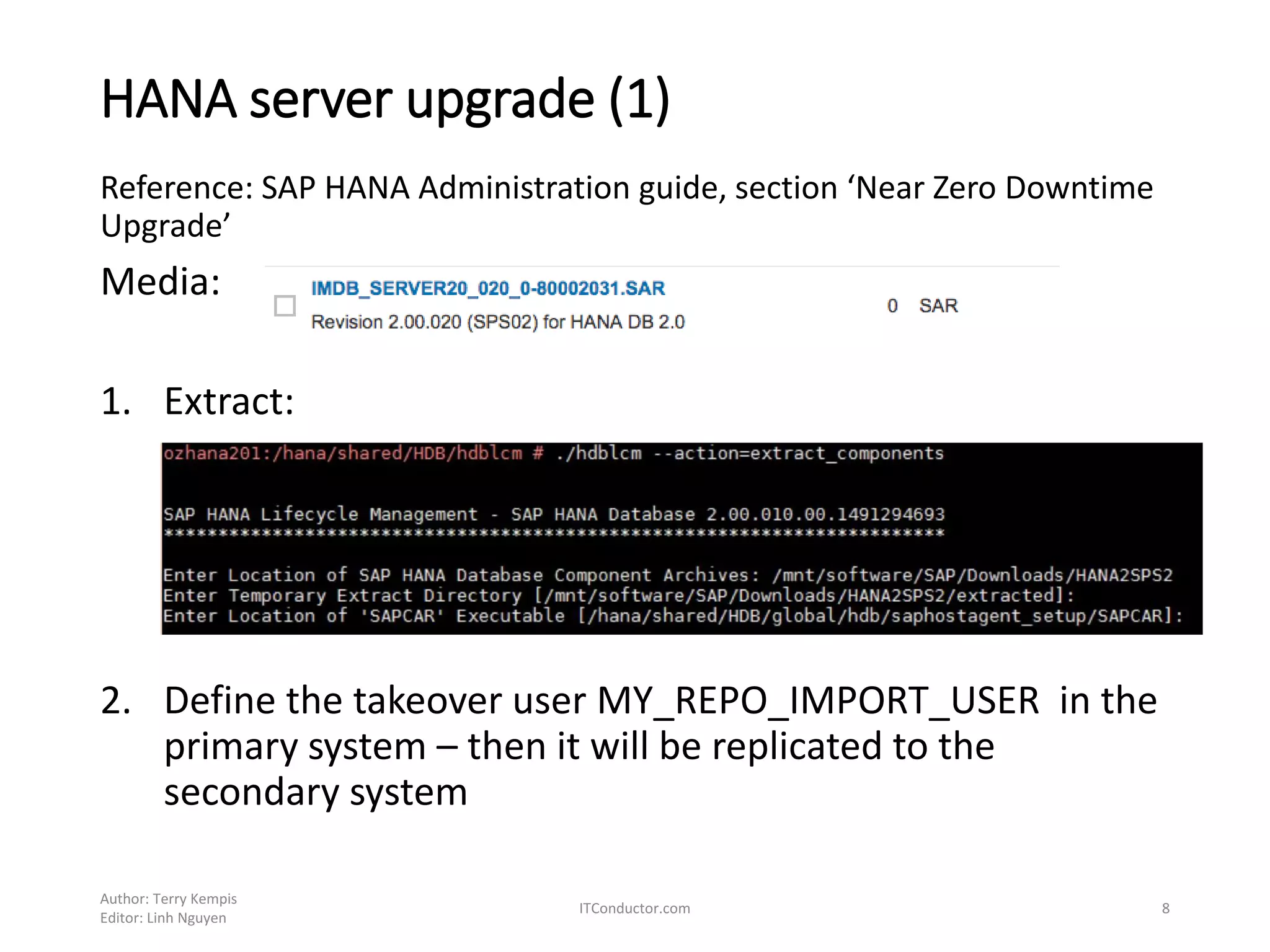 HANA server upgrade (1)
Reference: SAP HANA Administration guide, section ‘Near Zero Downtime
Upgrade’
Media:
1. Extract:
2. Define the takeover user MY_REPO_IMPORT_USER in the
primary system – then it will be replicated to the
secondary system
Author: Terry Kempis
Editor: Linh Nguyen
ITConductor.com 8
 
