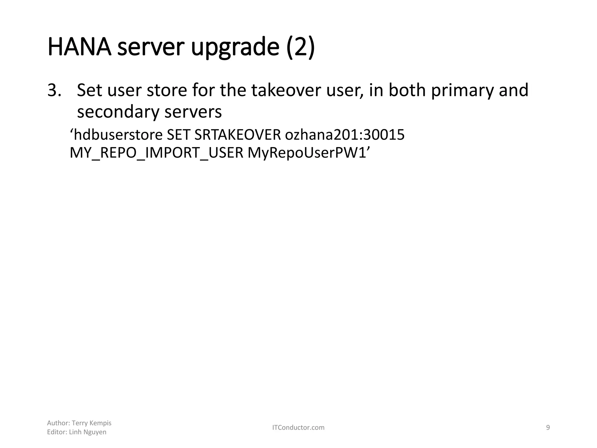 3. Set user store for the takeover user, in both primary and
secondary servers
‘hdbuserstore SET SRTAKEOVER ozhana201:30015
MY_REPO_IMPORT_USER MyRepoUserPW1’
Author: Terry Kempis
Editor: Linh Nguyen
ITConductor.com 9
HANA server upgrade (2)
 
