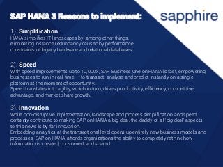 1). Simplification
HANA simplifies IT landscapes by, among other things,
eliminating instance redundancy caused by performance
constraints of legacy hardware and relational databases.
2). Speed
With speed improvements up to 10,000x, SAP Business One on HANA is fast, empowering
businesses to run in real time — to transact, analyse and predict instantly on a single
platform at the moment of opportunity.
Speed translates into agility, which in turn, drives productivity, efficiency, competitive
advantage, and market share growth.
3). Innovation
While non-disruptive implementation, landscape and process simplification and speed
certainly contribute to making SAP on HANA a big deal, the daddy of all ‘big deal’ aspects
to this news is by far innovation.
Embedding analytics at the transactional level opens up entirely new business models and
processes. SAP on HANA affords organizations the ability to completely rethink how
information is created, consumed, and shared.
SAP HANA 3 Reasons to implement:
 