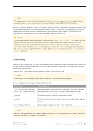 Note
The statistics server also provides a history of performance and resource data for further analysis. You can
access this data by viewing or querying the content of the tables in the _SYS_STATISTICS schema.
By default, when an SAP HANA system is started, the statistics server is automatically activated on the host of the
active master name server. The statistics server internally uses SQL statements to collect information from all
index servers. Important alerts from the information collected on the system state are summarized on the
Overview tab of the Administration editor and displayed in detail on the Alerts tab.
Caution
The active parameter in the statisticsserver_general section of the statisticsserver.ini configuration file
controls whether or not the statistics server is active. If this parameter does not have the value true, the
statistics server does not collect information and cannot alert you of critical situations. Under normal
circumstances, the statistics server is and should always be active. If it is not, a warning appears on the Alerts
tab and you should investigate further. For example, did someone manually deactivate it or was it deactivated
during an upgrade?
Alert Display
When you open the Alerts tab, all current unresolved alerts are displayed by default. An alert remains current until
the next time the relevant check is performed and the alert condition is not fulfilled, indicating that the problem
situation has been resolved.
To see all alerts, choose the corresponding entry from the Show drop-down list.
Note
To ensure that you are seeing the latest alerts, refresh the Administration editor regularly.
Alerts are displayed according to the following time periods:
Time Period Alerts Displayed
Last 15 minutes, last 30 minutes,
last hour, last 2 hours, and today
Alerts generated in the corresponding time period are shown. If an alert
was generated 10 minutes ago, it appears under all these headings.
Yesterday Only alerts that were generated yesterday are shown.
Last week Only alerts generated during the previous week (Sunday to Saturday) are
shown.
Two weeks ago, and so on Only alerts generated during that week are displayed.
Note
Alerts are not rolled over into the following weeks. This enables you to compare the performance of the system
over selected periods, as well as to view the alerts.
SAP HANA Administration Guide
Monitoring SAP HANA Systems
P U B L I C
© 2013 SAP AG or an SAP affiliate company. All rights reserved. 109
 