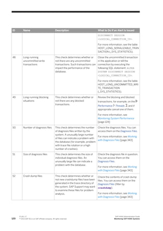 ID Name Description What to Do If an Alert Is Issued
DISCONNECT SESSION
<LOGICAL_CONNECTION_ID>.
For more information, see the table
HOST_LONG_SERIALIZABLE_TRAN
SACTION (_SYS_STATISTICS).
48 Long-running
uncommitted write
transactions
This check determines whether or
not there are any uncommitted
transactions. Such transactions can
impact the performance of the
database.
Close the uncommitted transaction
in the application or kill the
connection by executing the
following SQL statement: ALTER
SYSTEM DISCONNECT SESSION
<LOGICAL_CONNECTION_ID>.
For more information, see the table
HOST_LONG_UNCOMMITTED_WRI
TE_TRANSACTION
(_SYS_STATISTICS).
49 Long-running blocking
situations
This check determines whether or
not there are any blocked
transactions.
Review the blocking and blocked
transactions, for example, on the
Performance Threads , and if
appropriate cancel one of them.
For more information, see
Monitoring System Performance
[page 124]
50 Number of diagnosis files This check determines the number
of diagnosis files written by the
system. A unusually large number
of files can indicate a problem with
the database (for example, problem
with trace file rotation or a high
number of crashes).
Check the diagnosis files. You can
access them on the Diagnosis Files.
For more information, see Working
with Diagnosis Files [page 343]
51 Size of diagnosis files This check determines the size of
individual diagnosis files. An
unusually large file can indicate a
problem with the database.
Check the diagnosis file in question.
You can access them on the
Diagnosis Files.
For more information, see Working
with Diagnosis Files [page 343]
52 Crash dump files This check determines whether or
not new crashdump files have been
generated in the trace directory of
the system. SAP Support may want
to examine these files for problem
analysis.
Check the contents of crash dump
files. You can access them on the
Diagnosis Files (filter by
crashdump).
For more information, see Working
with Diagnosis Files [page 343]
120
P U B L I C
© 2013 SAP AG or an SAP affiliate company. All rights reserved.
SAP HANA Administration Guide
Monitoring SAP HANA Systems
 