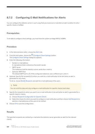 8.7.2 Configuring E-Mail Notifications for Alerts
You can configure the statistics server in such a way that you receive an e-mail when an alert condition for all or
specific checks is fulfilled.
Prerequisites
To be able to configure check settings, you must have the system privilege INIFILE ADMIN.
Procedure
1. In the Administration editor, choose the Alerts tab.
2. From the tab toolbar, choose the (Configure Check Settings) button.
The Configure Check Settings dialog box appears.
3. Enter the following information:
○ Sender's e-mail address
E-mail address that is entered as the email's sender
○ SMTP server
The mailserver that the statistics server sends the e-mails to
○ Optional: SMTP Port
The default SMTP port is 25. If the configured mailserver uses a different port, enter it.
4. Optional: Specify the recipiant(s) to whom you want an e-mail notification to be sent when an alert is
generated for any check.
To do so, choose Modify Recipients and add the e-mail addresses of the users.
Note
You can omit this step and only configure e-mail notification for specific checks (next step).
5. Specify the recipients to whom you want to an e-mail notification to be sent when an alert is generated for a
specific check or checks.
a) Choose Recipients Configuration for Specific Checks.
b) Select the checks for which you want to configure e-mail notification and then choose Add Recipients to
add the e-mail addresses of the users to be notified.
6. Choose OK to save the configuration.
Results
The specified recipients are notified by e-mail when the statistics server generates an alert for the relevant
checks.
122
P U B L I C
© 2013 SAP AG or an SAP affiliate company. All rights reserved.
SAP HANA Administration Guide
Monitoring SAP HANA Systems
 