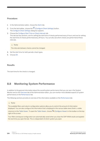 Procedure
1. In the Administration editor, choose the Alerts tab.
2. From the tab toolbar, choose the (Configure Check Settings) button.
The Configure Check Settings dialog box appears.
3. Choose the Configure Start Time on Check Intervals tab.
This tab has two sections, one for setting the start time of checks performed every 6 hours and one for setting
the start time of checks performed every 24 hours. You can also see which checks are performed at these
intervals.
Note
The intervals between checks cannot be changed.
4. Set the start time for both periodic check types.
5. Choose OK.
Results
The start time for the checks is changed.
8.8 Monitoring System Performance
In addition to the general information about the overall system performance that you can see in the System
Monitor and on the Overview tab of the Administration editor, you can monitor more detailed aspects of system
performance on the Performance tab.
The following sections provide an overview of the information available on the Performance tab.
Note
The available filters and column configuration options allow you to restrict the amount of information
displayed. You can also configure the information that is displayed in the various table views (that is, visible
columns) in the Table Viewer. To open the Table Viewer, choose (Configure Viewer) in the toolbar on the top-
right of the screen.
Your filters and layout configuration are automatically saved when you close the SAP HANA studio and applied
the next time you open the tab. This is independent of which system you open.
124
P U B L I C
© 2013 SAP AG or an SAP affiliate company. All rights reserved.
SAP HANA Administration Guide
Monitoring SAP HANA Systems
 
