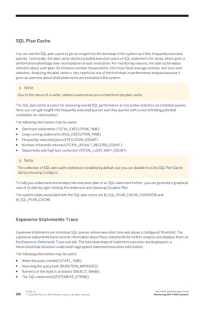 SQL Plan Cache
You can use the SQL plan cache to get an insight into the workload in the system as it lists frequently executed
queries. Technically, the plan cache stores compiled execution plans of SQL statements for reuse, which gives a
performance advantage over recompilation at each invocation. For monitoring reasons, the plan cache keeps
statistics about each plan, for instance number of executions, min/max/total/average runtime, and lock/wait
statistics. Analyzing the plan cache is very helpful as one of the first steps in performance analysis because it
gives an overview about what statements are executed in the system.
Note
Due to the nature of a cache, seldom-used entries are evicted from the plan cache.
The SQL plan cache is useful for observing overall SQL performance as it provides statistics on compiled queries.
Here, you can get insight into frequently executed queries and slow queries with a view to finding potential
candidates for optimization.
The following information may be useful:
● Dominant statements (TOTAL_EXECUTION_TIME)
● Long-running statements (AVG_EXECUTION_TIME)
● Frequently-executed plans (EXECUTION_COUNT)
● Number of records returned (TOTAL_RESULT_RECORD_COUNT)
● Statements with high lock contention (TOTAL_LOCK_WAIT_COUNT)
Note
The collection of SQL plan cache statistics is enabled by default, but you can disable it on the SQL Plan Cache
tab by choosing Configure.
To help you understand and analyze the execution plan of an SQL statement further, you can generate a graphical
view of its plan by right-clicking the statement and choosing Visualize Plan.
The system views associated with the SQL plan cache are M_SQL_PLAN_CACHE_OVERVIEW and
M_SQL_PLAN_CACHE.
Expensive Statements Trace
Expensive statements are individual SQL queries whose execution time was above a configured threshold. The
expensive statements trace records information about these statements for further analysis and displays them on
the Expensive Statements Trace sub-tab. The individual steps of statement execution are displayed in a
hierarchical tree structure underneath aggregated statement execution information.
The following information may be useful:
● When the query started (START_TIME)
● How long the query took (DURATION_MICROSEC)
● Name(s) of the objects accessed (OBJECT_NAME)
● The SQL statement (STATEMENT_STRING)
126
P U B L I C
© 2013 SAP AG or an SAP affiliate company. All rights reserved.
SAP HANA Administration Guide
Monitoring SAP HANA Systems
 