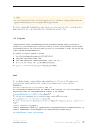 Note
The expensive statements trace is deactivated by default. You can activate and configure it either here on the
Expensive Statements Trace sub-tab, or on the Trace Configuration tab.
To help you understand and analyze the execution plan of an expensive statement further, you can generate a
graphical view of its plan by right-clicking the statement and choosing Visualize Plan.
Job Progress
Certain operations typically run for a long time and may consume a considerable amount of resources, for
example, delta merge operations, data compression, and delta log replays. By monitoring the progress of these
long-running transactions, you can determine whether or not they are responsible for current high load, see how
far along they are, and when they will finish.
The following information is available, for example:
● Connection that triggered the operation (CONNECTION_ID)
● Start time of the operation (START_TIME)
● Steps of the operation that have already finished (CURRENT_PROGRESS)
● Maximum number of steps in the operation (MAX_PROGRESS)
The system view associated with job progress is M_JOB_PROGRESS a
Load
The load display gives you a graphical display of general performance KPIs (such as CPU usage, memory
consumption, and table unloads) over time. You can compare the performance of different hosts.
Related Links
Analyzing SQL Execution with the Plan Explanation [page 332]
You can generate a plan explanation for any SQL statement in the SQL console. You can use this to evaluate the
execution plan that the SAP HANA database follows to execute an SQL statement.
Analyzing SQL Execution with the SQL Plan Cache [page 337]
The SQL plan cache is a valuable tool for understanding and analyzing SQL processing.
Analyzing SQL Execution with the Plan Visualizer [page 332]
To help you understand and analyze the execution plan of an SQL statement, you can generate a graphical view of
the plan.
Expensive Statements Trace [page 351]
Expensive statements are individual SQL statements whose execution time exceeded a configured threshold. The
expensive statements trace records information about these statements for further analysis.
SAP HANA Database – System Views Reference
SAP HANA Administration Guide
Monitoring SAP HANA Systems
P U B L I C
© 2013 SAP AG or an SAP affiliate company. All rights reserved. 127
 