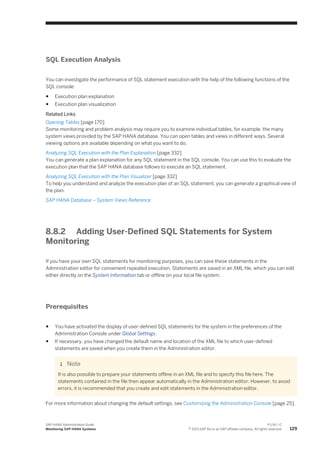 SQL Execution Analysis
You can investigate the performance of SQL statement execution with the help of the following functions of the
SQL console:
● Execution plan explanation
● Execution plan visualization
Related Links
Opening Tables [page 170]
Some monitoring and problem analysis may require you to examine individual tables, for example, the many
system views provided by the SAP HANA database. You can open tables and views in different ways. Several
viewing options are available depending on what you want to do.
Analyzing SQL Execution with the Plan Explanation [page 332]
You can generate a plan explanation for any SQL statement in the SQL console. You can use this to evaluate the
execution plan that the SAP HANA database follows to execute an SQL statement.
Analyzing SQL Execution with the Plan Visualizer [page 332]
To help you understand and analyze the execution plan of an SQL statement, you can generate a graphical view of
the plan.
SAP HANA Database – System Views Reference
8.8.2 Adding User-Defined SQL Statements for System
Monitoring
If you have your own SQL statements for monitoring purposes, you can save these statements in the
Administration editor for convenient repeated execution. Statements are saved in an XML file, which you can edit
either directly on the System Information tab or offline on your local file system.
Prerequisites
● You have activated the display of user-defined SQL statements for the system in the preferences of the
Administration Console under Global Settings.
● If necessary, you have changed the default name and location of the XML file to which user-defined
statements are saved when you create them in the Administration editor.
Note
It is also possible to prepare your statements offline in an XML file and to specify this file here. The
statements contained in the file then appear automatically in the Administration editor. However, to avoid
errors, it is recommended that you create and edit statements in the Administration editor.
For more information about changing the default settings, see Customizing the Administration Console [page 25].
SAP HANA Administration Guide
Monitoring SAP HANA Systems
P U B L I C
© 2013 SAP AG or an SAP affiliate company. All rights reserved. 129
 
