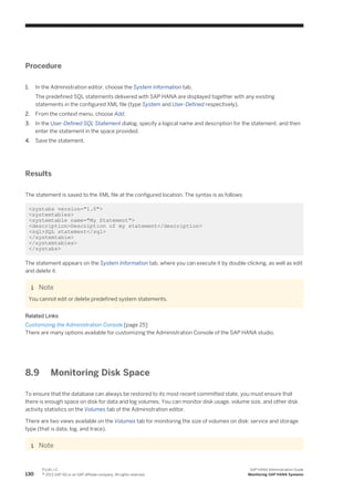 Procedure
1. In the Administration editor, choose the System Information tab.
The predefined SQL statements delivered with SAP HANA are displayed together with any existing
statements in the configured XML file (type System and User-Defined respectively).
2. From the context menu, choose Add.
3. In the User-Defined SQL Statement dialog, specify a logical name and description for the statement, and then
enter the statement in the space provided.
4. Save the statement.
Results
The statement is saved to the XML file at the configured location. The syntax is as follows:
<systabs version="1.0">
<systemtables>
<systemtable name="My Statement">
<description>Description of my statement</description>
<sql>SQL statement</sql>
</systemtable>
</systemtables>
</systabs>
The statement appears on the System Information tab, where you can execute it by double-clicking, as well as edit
and delete it.
Note
You cannot edit or delete predefined system statements.
Related Links
Customizing the Administration Console [page 25]
There are many options available for customizing the Administration Console of the SAP HANA studio.
8.9 Monitoring Disk Space
To ensure that the database can always be restored to its most recent committed state, you must ensure that
there is enough space on disk for data and log volumes. You can monitor disk usage, volume size, and other disk
activity statistics on the Volumes tab of the Administration editor.
There are two views available on the Volumes tab for monitoring the size of volumes on disk: service and storage
type (that is data, log, and trace).
Note
130
P U B L I C
© 2013 SAP AG or an SAP affiliate company. All rights reserved.
SAP HANA Administration Guide
Monitoring SAP HANA Systems
 