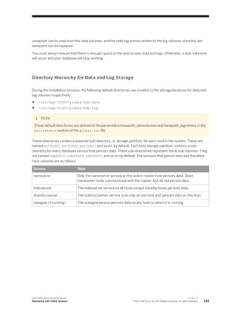 savepoint can be read from the data volumes, and the redo log entries written to the log volumes since the last
savepoint can be replayed.
You must always ensure that there is enough space on the disk to save data and logs. Otherwise, a disk-full event
will occur and your database will stop working.
Directory Hierarchy for Data and Log Storage
During the installation process, the following default directories are created as the storage locations for data and
log volumes respectively:
● /usr/sap/<SID>/global/hdb/data
● /usr/sap/<SID>/global/hdb/log
Note
These default directories are defined in the parameters basepath_datavolumes and basepath_logvolmes in the
persistence section of the global.ini file.
These directories contain a separate sub-directory, or storage partition, for each host in the system. These are
named mnt00001, mnt00002, mnt00003 and so on, by default. Each host storage partition contains a sub-
directory for every database service that persists data. These sub-directories represent the actual volumes. They
are named hdb00001, hdb00002, hdb00003, and so on by default. The services that persist data and therefore
have volumes are as follows:
Service Note
namesever Only the nameserver service on the active master host persists data. Slave
namesever hosts communicate with the master, but do not persist data.
indexserver The indexserver service on all hosts except standby hosts persists data.
statisticsserver The statisticsserver service runs only on one host and persists data on this host.
xsengine (if running) The xsengine service persists data on any host on which it is running.
SAP HANA Administration Guide
Monitoring SAP HANA Systems
P U B L I C
© 2013 SAP AG or an SAP affiliate company. All rights reserved. 133
 